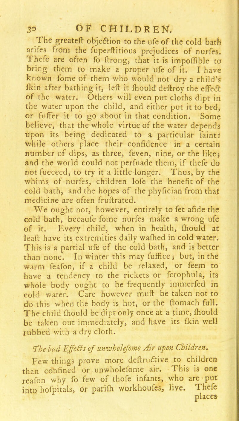 The greateft objection to the ufe of the cold bath arifes from the fuperftitious prejudices of nurfes. Thefe are often fo ftrong, that it is impoflible to bring them to make a proper ufe of it. I have known fome of them who would not dry a child's fkin after bathing it, left it mould deftroy the effect of the water. Others will even put cloths dipt in the water upon the child, and either put it to bed, or fufFer it to go about in that condition. Some believe, that the whole virtue of the water depends upon its being dedicated to a particular faint: •while others place their confidence in a certain number of dips, as three, feven, nine, or the like; and the world could not perfuade them, if thefe do not fucceed, to try it a little longer. Thus, by the whims of nurfes, children lofe the benefit of the cold bath, and the hopes of the phyfician from that medicine are often fruftrated. We ought not, however, entirely to fet afide the cold bath, becaufe fome nurfes make a wrong ufe of it. Every child, when in health, mould at leaft have its extremities daily waflied in cold water. This is a partial ufe of the cold bath, and is better than none. In winter this may fuffice ■, but, in the warm feafon, if a child be relaxed, or feem to have a tendency to the rickets or fcrophula, its whole body ought to be frequently immerfed in cold water. Care however muft be taken not to do this when the body is hot, or the ftomach full. The child mould be dipt only once at a time, Ihould be taken out immediately, and have its fkin well rubbed with a dry cloth. The bad Effetts of unwbolefome Air upon Children, Few things prove more destructive to children than confined or unwholefome air. This is one reafon why fo few of thofe infants, who are put into hofpitals, or parifh workhoufes, live. Thefe places