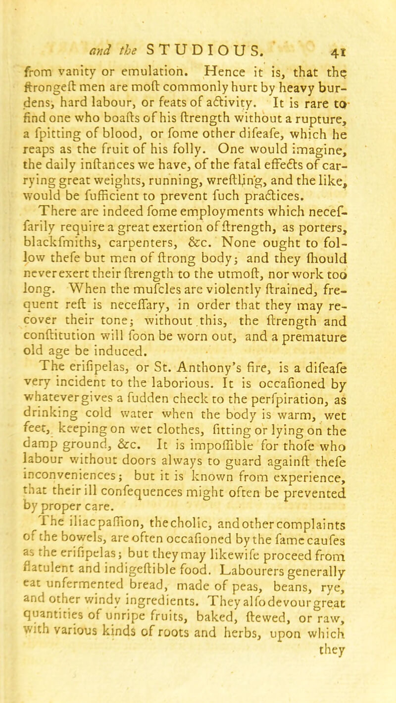 from vanity or emulation. Hence it is, that the; ftrongeft men are mod commonly hurt by heavy bur- dens, hard labour, or feats of activity. It is rare to find one who boafts of his ftrength without a rupture, a fpitting of blood, or fome other difeafe, which he reaps as the fruit of his folly. One would imagine, the daily inftances we have, of the fatal effects of car- rying great weights, running, wreftl^n'g, and the like, would be fufficient to prevent fuch practices. There are indeed fome employments which necef- farily require a great exertion of ftrength, as porters, blackfmiths, carpenters, &c. None ought to fol- low thefe but men of ftrong body; and they mould never exert their ftrength to the utmoft, nor work too long. When the mufcles are violently ftrained, fre- quent reft is necefiary, in order that they may re- cover their tone; without this, the ftrength and conftitution will foon be worn out, and a premature old age be induced. The erifipelas, or St. Anthony's fire, is a difeafe very incident to the laborious. It is occafioned by whatever gives a fudden check to the perfpiration, zk drinking cold water when the body is warm, wet feet, keeping on wet clothes, fitting or lying on the damp ground, &c. It is impoffible for thofe who labour without doors always to guard againft thefe inconveniences; but it is known from experience, that their ill confequences might often be prevented by proper care. The iliacpaffion, thecholic, andothercomplaints of the bowels, are often occafioned by the famccaufes as the erifipelas; but they may likewife proceed from flatulent and indigeftible food. Labourers generally eat unfermented bread, made of peas, beans, rye, and other windy ingredients. They alfodevourgreat quantities of unripe fruits, baked, ftewed, or raw, With various kinds of roots and herbs, upon which they