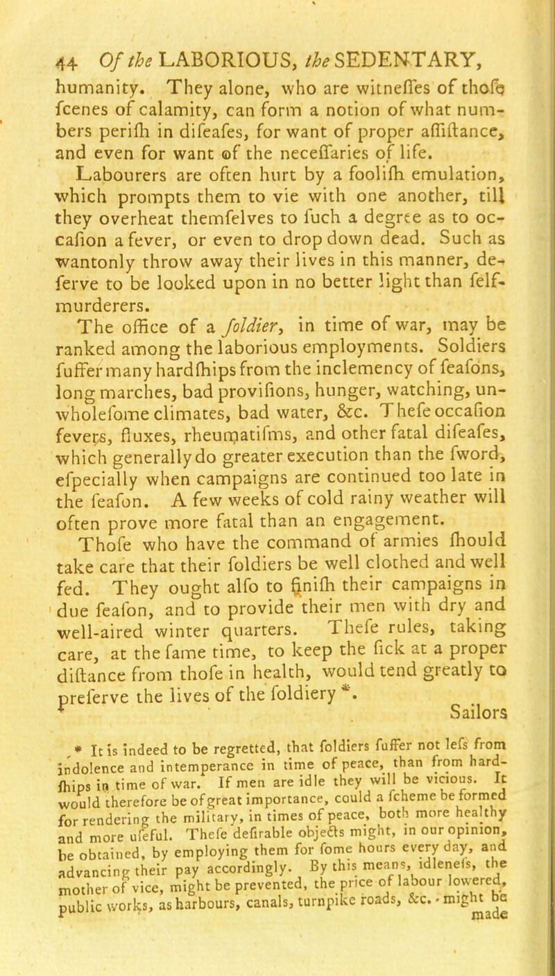 humanity. They alone, who are witnefles of thofq fcenes of calamity, can form a notion of what num- bers perim in difeafes, for want of proper affiftance, and even for want of the neceffaries of life. Labourers are often hurt by a foolifh emulation, which prompts them to vie with one another, till they overheat themfelves to fuch a degree as to oc- cafion a fever, or even to dropdown dead. Such as wantonly throw away their lives in this manner, de^ ferve to be looked upon in no better light than felf- murderers. The office of a Joldier, in time of war, may be ranked among the laborious employments. Soldiers fuffer many hardfhips from the inclemency of feafons, long marches, bad provifions, hunger, watching, un- wholefome climates, bad water, &c. Thefeoccafion feveps, fiuxes, rheuraatifms, and other fatal difeafes, which generally do greater execution than the fword, efpecially when campaigns are continued too late in the feafon. A few weeks of cold rainy weather will often prove more fatal than an engagement. Thofe who have the command of armies fhould take care that their foldiers be well clothed and well fed. They ought alfo to fjnifli their campaigns in due feafon, and to provide their men with dry and well-aired winter quarters. Thefe rules, taking care, at the fame time, to keep the fick at a proper diftance from thofe in health, would tend greatly to prelerve the lives of the foldiery *, * Sailors » It is indeed to be regretted, that foldiers fuffer not lefs from indolence and intemperance in time of peace, than from hard- ftiips in time of war. If men are idle they will be vicious. It would therefore be of great importance, could a fcheme be formed for rendering the military, in times of peace, both more healthy and more ufeful. Thefe defirable objedts might, in our opinion, be obtained, by employing them for fome hours everyday, and advancing their pay accordingly. By this means, idlenefs, the mother of vice, might be prevented, the pnce of labour lowered, public works, as harbours, canals, turnpike roads, &c. - might be