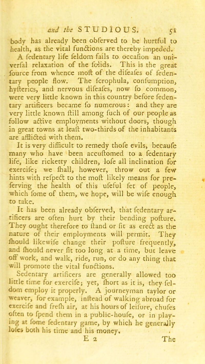 body has already been obferved to be hurtful to health, as the vital functions are thereby impeded. A fedentary life feldom fails to occafion an uni- verfal relaxation of the felids. This is the great fource from whence moft of the difeafes of feden- tary people flow. The fcrophula, confumption, hyfterics, and nervous difeafes, now fo common, were very little known in this country before feden- tary artificers became fo numerous: and they are very little known ftill among fuch of our people as follow active employments without doors, though in great towns at lealt two-thirds of the inhabitants are afflicted with them. It is very difficult to remedy thofe evils, becaufe many who have been accuftomed to a fedentary life, like ricketty children, lofe all inclination fof exercife j we mall, however, throw out a few hints with refpect to the moft likely means for pre- ferving the health of this ufeful fet of people, which fome of them, we hope, will be wife enough to take. It has been already obferved, that fedentary ar- tificers are often hurt by their bending pofture,. They ought therefore to ftand or fit as erect as the nature of their employments will permit. They fhould likewife change their pofture frequently, and mould never fit too long at a time, but leave off work, and walk, ride, run, or do any thing that will promote the vital functions. Sedentary artificers are generally allowed too little time for exercife; yet, Ihort as it is, they fel- dom employ it properly. A journeyman taylor or weaver, for example, inftead of walking abroad for exercife and frefh air, at his hours of leilure, chufes often to fpend them in a public-houfe, or in play- ing at fome fedentary game, by which he generally lofes both his time and his money, E 2 The