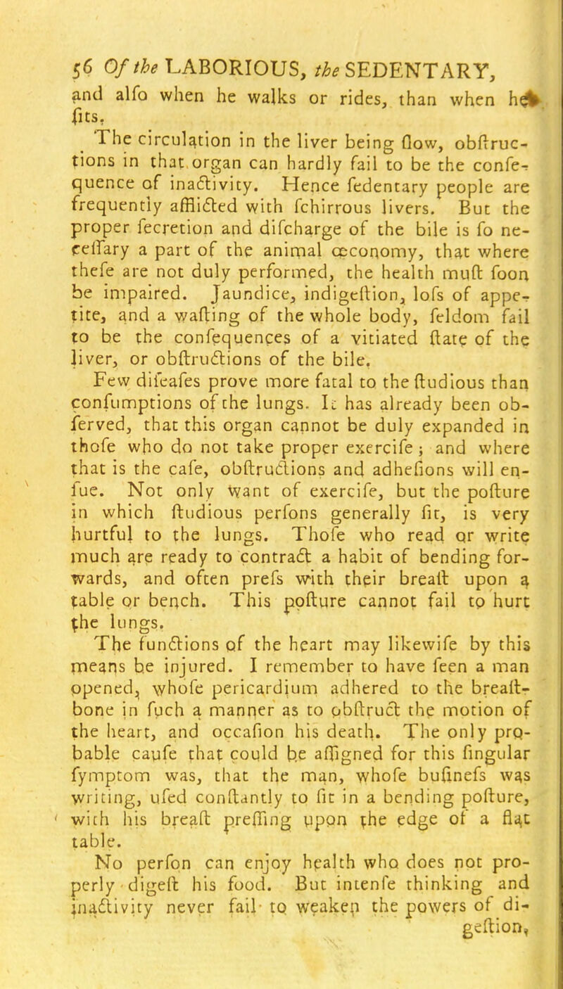 and alfo when he walks or rides, than when hejfc fits, _ The circulation in the liver being daw, obftruc- fions in that organ can hardly fail to be the confer quence of inactivity. Hence fedentary people are frequently afflicted with fchirrous livers. But the proper fecretion and difcharge of the bile is fo ne- eeffary a part of the animal ceconomy, that where thefe are not duly performed, the health muft foon be impaired. Jaundice, indigeftion, lofs of appe-r tite, and a wailing of the whole body, feldom fail to be the confluences of a vitiated ftate of the liver, or obftructions of the bile, Few difeafes prove more fatal to the ftudious than confumptions of the lungs. It has already been ob- ferved, that this organ cannot be duly expanded in thofe who do not take proper exercife; and where that is the cafe, obstructions and adhefions will en- fue. Not only Want of exercife, but the pofture in which ftudious perfons generally fit, is very hurtful to the lungs. Thole who read qr write much are ready to contract a habit of bending for- wards, and often prefs with their breall upon a fable or bench. This pofture cannot fail tp hurt {he lungs. The functions of the heart may likewife by this means he injured. I remember to have feen a man opened, whofe pericardium adhered to the breaft- bone in fuch a manner as to obftruct the motion of the heart, and occafion his death. The only pro- bable cayfe that could b.e aftigned for this fingular fymptom was, that the man, whofe bufinefs was writing, ufed conftantly to fit in a bending pofture, ■ with his breaft preffing upon the edge ot a fla,c table. No perfon can enjoy health who does not pro- perly digeft his food. But intenfe thinking and inactivity never fail to weaken the powers of di- geftion,