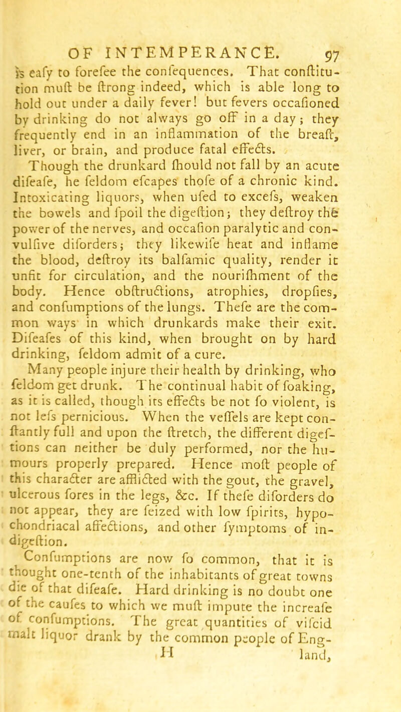 h eafy to forefee the confequences. That conftitu- tion muft be ftrong indeed, which is able long to hold out under a daily fever! but fevers occafioned by drinking do not always go off in a day; they frequently end in an inflammation of the breafr, liver, or brain, and produce fatal effects. Though the drunkard mould not fall by an acute difeafe, he feldom efcapes thofe of a chronic kind. Intoxicating liquors, when ufed to excefs, weaken the bowels and fpoil the digeftion; they deftroy the; power of the nerves, and occafion paralytic and con- vulfive diforders; they likewife heat and inflame the blood, deftroy its balfamic quality, render it unfit for circulation, and the nourimment of the body. Hence obstructions, atrophies, dropfies, and confumptions of the lungs. Thefe are the com- mon ways in which drunkards make their exit. Difeafes of this kind, when brought on by hard drinking, feldom admit of a cure. Many people injure their health by drinking, who feldom get drunk. The continual habit of foaking, as it is called, though its effects be not fo violent, is not lefs pernicious. When the veffels are keptcon- flantly full and upon the ftretch, the different digef- tions can neither be duly performed, nor the hu- mours properly prepared. Hence moft people of this character are afflicted with the gout, the gravel, ulcerous fores in the legs, &c. If thefe diforders do not appear, they are feized with low fpirits, hypo- chondriacal affections, and other fymptoms of in- digeftion. Confumptions are now fo common, that it is thought one-tenth of the inhabitants of great towns die of that difeafe. Hard drinking is no doubt one of the caufes to which we muft impute the increafe of confumptions. The great quantities of vifcid malt liquor drank by the common pc-ople of Eng- H land,