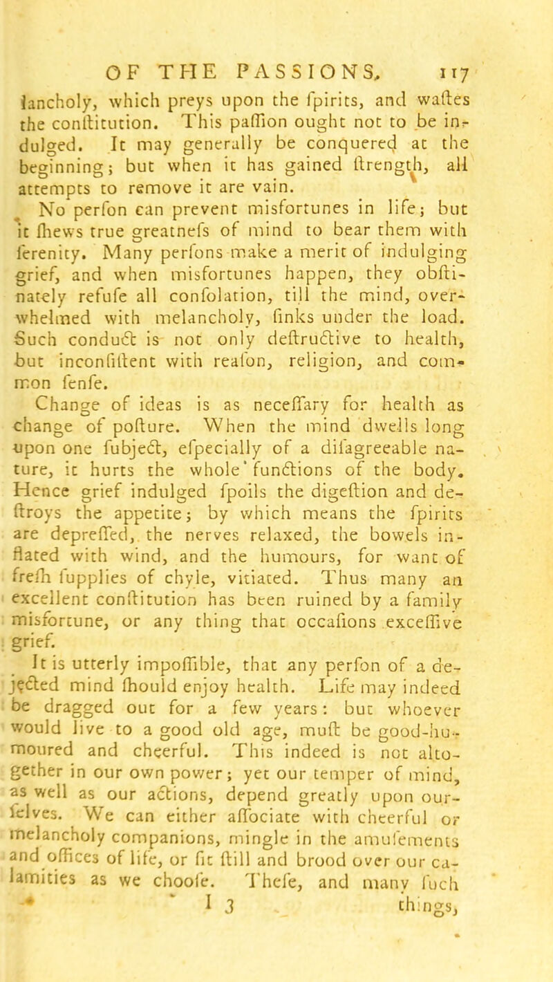 iancholy, which preys upon the fpirits, and waftes the conftitution. This paffion ought not to be ijjf dulged. It may generally be conquered at the beginning; but when it has gained ftrength, all attempts to remove it are vain. No perfon can prevent misfortunes in life; but it fhevvs true greatnefs of mind to bear them with ferenity. Many perfons make a merit of indulging grief, and when misfortunes happen, they obfti- nately refufe all confolation, till the mind, over- whelmed with melancholy, finks under the load. Such conduct is not only deftructive to health, but inconfitlent with reafon, religion, and com- mon fenfe. Change of ideas is as neceffary for health as change of pofture. When the mind dwells long upon one fubjecl, efpecially of a diiagreeable na- ture, it hurts the whole'functions of the body. Hence grief indulged fpoils the digeftion and de- ftroys the appetite; by which means the fpirits are depreffed, the nerves relaxed, the bowels in- flated with wind, and the humours, for want of frefh fupplies of chyle, vitiated. Thus many an excellent conftitution has bten ruined by a family misfortune, or any thing that occafions exceffive grief. It is utterly impoffible, that any perfon of a de- jected mind mould enjoy health. Life may indeed be dragged out for a few years: but whoever would live to a good old age, muft be good-hu- moured and cheerful. This indeed is not alto- gether in our own power; yet our temper of mind, as well as our actions, depend greatly upon our- lelves. We can either aflociate with cheerful or melancholy companions, mingle in the amufements and offices of life, or fit (till and brood over our ca- lamities as we choofe. Thefe, and many fuch I 3 things,