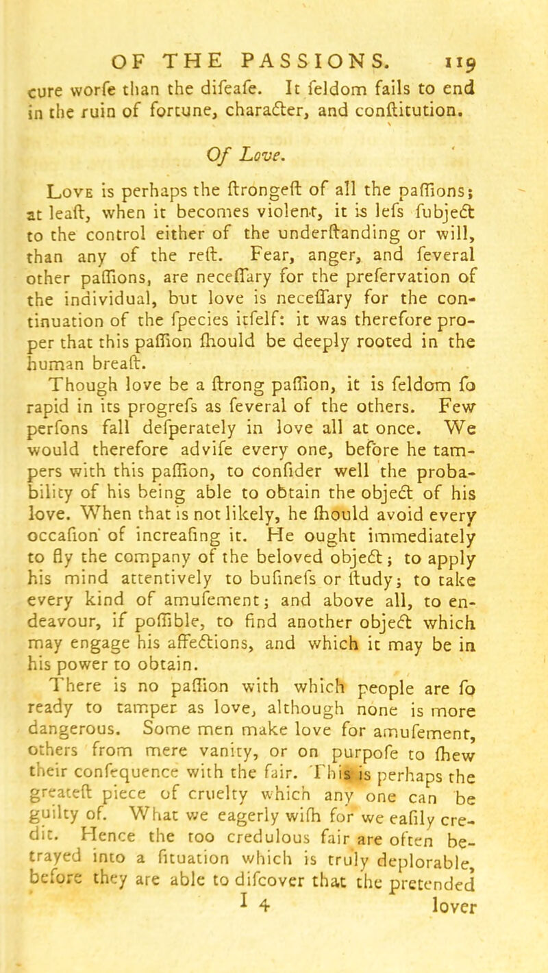 cure worfe than the difeafe. It feldom fails to end in the ruin of fortune, character, and conftitution. Of Love. Love is perhaps the ftrongeft of all the paftlons; at leaft, when it becomes violent, it is lefs fubject to the control either of the underftanding or will, than any of the reft. Fear, anger, and feveral other paffions, are necefiary for the prefervation of the individual, but love is neceflary for the con- tinuation of the fpecies itfelf: it was therefore pro- per that this paffion fhould be deeply rooted in the human bread. Though love be a ftrong paffion, it is feldom fo rapid in its progrefs as feveral of the others. Few perfons fall defperately in love all at once. We would therefore advife every one, before he tam- pers with this paffion, to confider well the proba- bility of his being able to obtain the object of his love. When that is not likely, he fhould avoid every occafion' of increafing it. He ought immediately to fly the company of the beloved object; to apply his mind attentively to bufinefs or ftudy; to take every kind of amufement; and above all, to en- deavour, if poffible, to find another object which may engage his affections, and which it may be in his power to obtain. There is no paffion with which people are fo ready to tamper as love, although none is more dangerous. Some men make love for amufement, others from mere vanity, or on purpofe to {hew their confequence with the fair. Thills perhaps the greateft piece of cruelty which any one can be guilty of. What we eagerly wifh for we eafily cre- dit. Hence the too credulous fair are often be- trayed into a fituation which is truly deplorable before they are able to difcover that the pretended * 4 lover