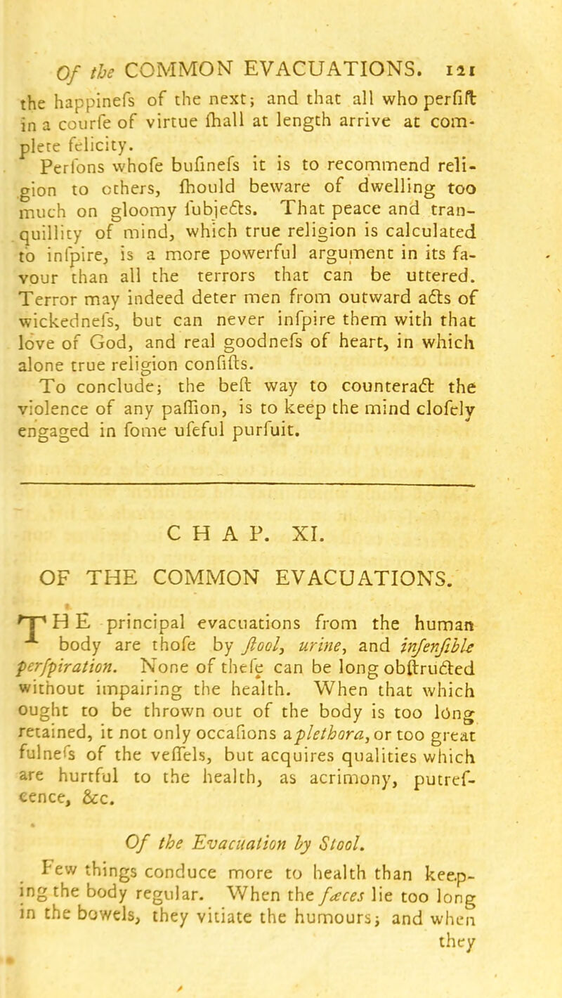 the happinefs of the next; and that all who perfift in a courfe of virtue mall at length arrive at com- plete felicity. Perfons whofe bufinefs it is to recommend reli- gion to others, mould beware of dwelling too much on gloomy fubje&s. That peace and tran- quillicy of mind, which true religion is calculated to infpire, is a more powerful argument in its fa- vour than all the terrors that can be uttered. Terror may indeed deter men from outward a£b of wickednefs, but can never infpire them with that love of God, and real goodnefs of heart, in which alone true religion confifts. To conclude; the beft way to counteract the violence of any paffion, is to keep the mind clofely engaged in fome ufeful purfuit. CHAP. XI. OF THE COMMON EVACUATIONS. 'X1 H E principal evacuations from the human A body are thofe by Jlool, urine, and infenfibU perfpiration. None of thefe can be long obftrufted without impairing the health. When that which ought to be thrown out of the body is too long retained, it not only occafions a plethora, or too great fulners of the vefTels, but acquires qualities which are hurtful to the health, as acrimony, putref- cence, &c. Of the Evacuation by Stool. Few things conduce more to health than keep- ing the body regular. When the faces lie too long in the bowels, they vitiate the humours; and when they