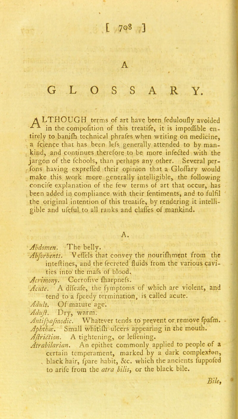 A GLOSSARY. A LTHOUGH terms of art have been feduloufly avoided in the compofition of this treatife, it is impoflible en- tirely to banjfh technical phrafes when writing on medicine, a fcience that has been lefs generally attended to by man- kind, and continues therefore to be more infected with the jargon of the fchools, than perhaps any other. Several per- fons having expreffed their opinion that a GlofTary would make this work more generally intelligible, the following concife explanation of the few terms of art that occur, has been added in compliance with their fentiments, and to fulfil the original intention of this treatife, by rendering it intelli- gible and ufeful. to all ranks and clafies of mankind. A. Abdomen. The belly. Abforbents. Veffels that convey the nourifhment from the inteftines, and the fecreted fluids from the various cavi- ties into the mafs of blood. Acrimony. Corrofive fharpnefs. Acute. A difeafe, the fymptoms of which are violent, and tend to a fpeedy termination, is called acute. Adult. Of mature age. Adujl. Dry, warm. Antlfpajmodk. Whatever tends to prevent or remove fpafm. Aphthce. Small whitifh ulcers appearing in the mouth. Aflrtfllon. A tightening, or leflening. Atrabllarlan. An epithet commonly applied to people of a certain temperament, marked by a dark complexion, , black hair, fpare habit, &c. which the ancients fuppofed to arife from the atra bills, or the black bile. Bile,