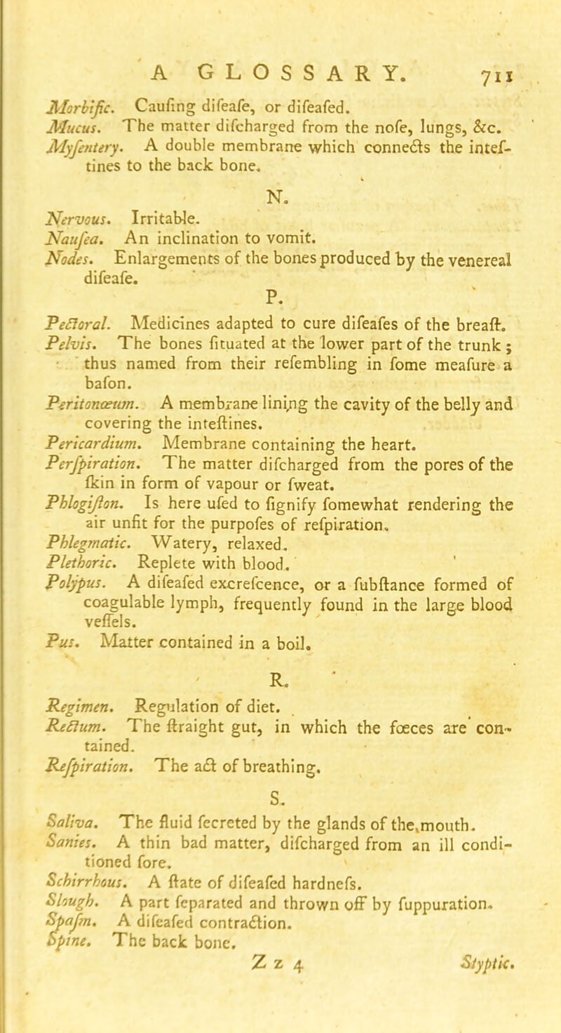 Morbific. Caufing diTeafe, or difeafed. Mucus. The matter difcharged from the nofe, lungs, &c. Myfentery. A double membrane which connects the intef- tines to the back bone. N. Nervous. Irritable. Naufea. An inclination to vomit. Nodes. Enlargements of the bones produced by the venereal difeafe. P. Peroral. Medicines adapted to cure difeafes of the breaft. Pelvis. The bones fituated at the lower part of the trunk ; thus named from their refembling in fome meafure a bafon. Piritoncewn. A membrane lining the cavity of the belly and covering the inteftines. Pericardium. Membrane containing the heart. Perfpiration. The matter difcharged from the pores of the fkin in form of vapour or fweat. Phlogijlon. Is here ufed to fignify fomewhat rendering the air unfit for the purpofes of refpiration. Phlegmatic. Watery, relaxed. Plethoric. Replete with blood. Polypus. A difeafed excrefcence, or a fubftance formed of coagulable lymph, frequently found in the large blood veflels. Pus. Matter contained in a boil. R. Regimen. Regulation of diet. Reclum. The ftraight gut, in which the faeces are' con- tained. Pxfpiration. The a£t of breathing. S. Saliva. The fluid fecreted by the glands of the,mouth. Sanies. A thin bad matter, difcharged from an ill condi- tioned fore. Schirrhous. A ftate of difeafed hardnefs. Shugh. A part fcparated and thrown off by fuppuration. Spajin. A difeafed contraction. Spine. The back bone. Z z 4 Styptic.