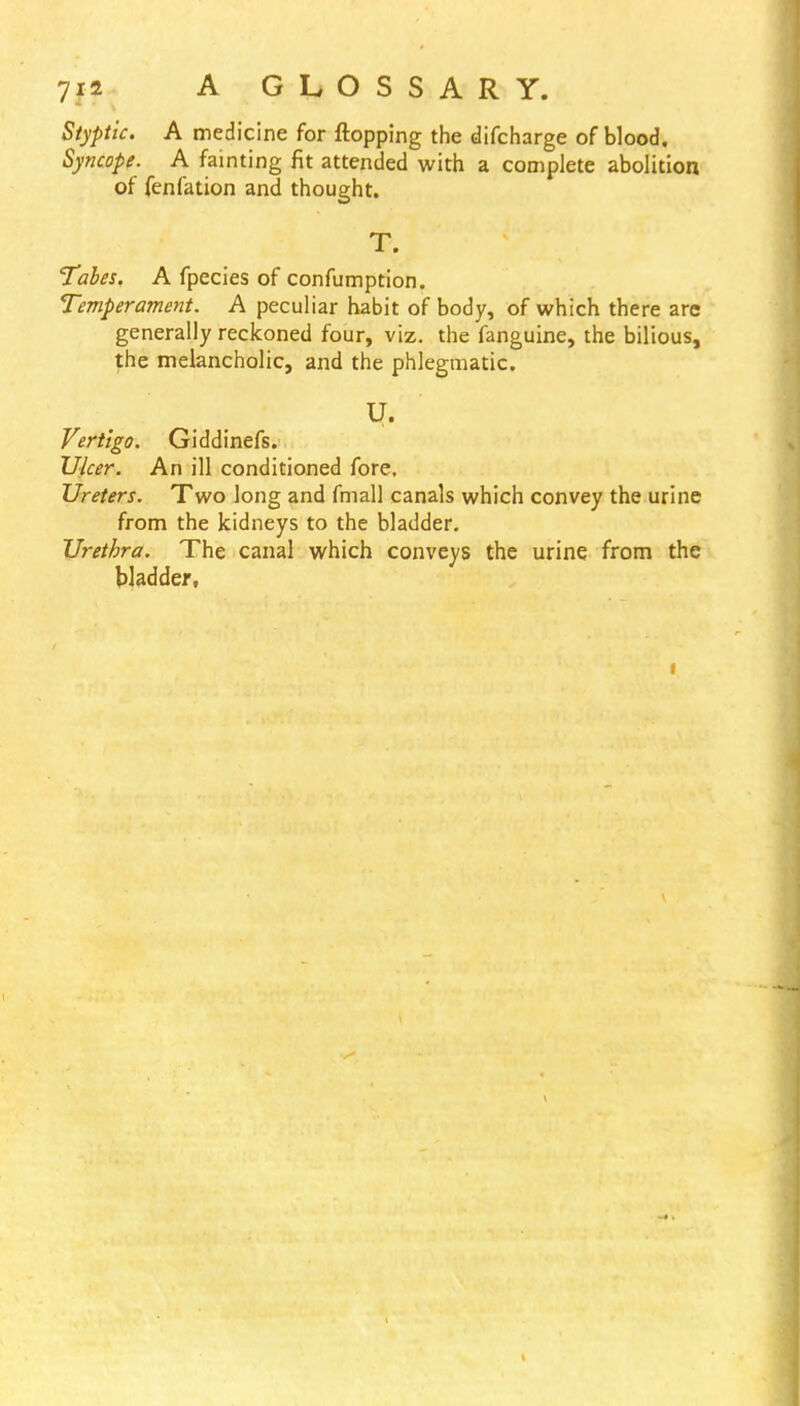 Styptic. A medicine for flopping the difcharge of blood. Syncope. A fainting fit attended with a complete abolition of fenfation and thought. T. Tabes. A fpecies of confumption. Temperament. A peculiar habit of body, of which there arc generally reckoned four, viz. the fanguine, the bilious, the melancholic, and the phlegmatic. U. Vertigo. Giddinefs. Ulcer. An ill conditioned fore. Ureters. Two long and fmall canals which convey the urine from the kidneys to the bladder. Urethra. The canal which conveys the urine from the bladder, i