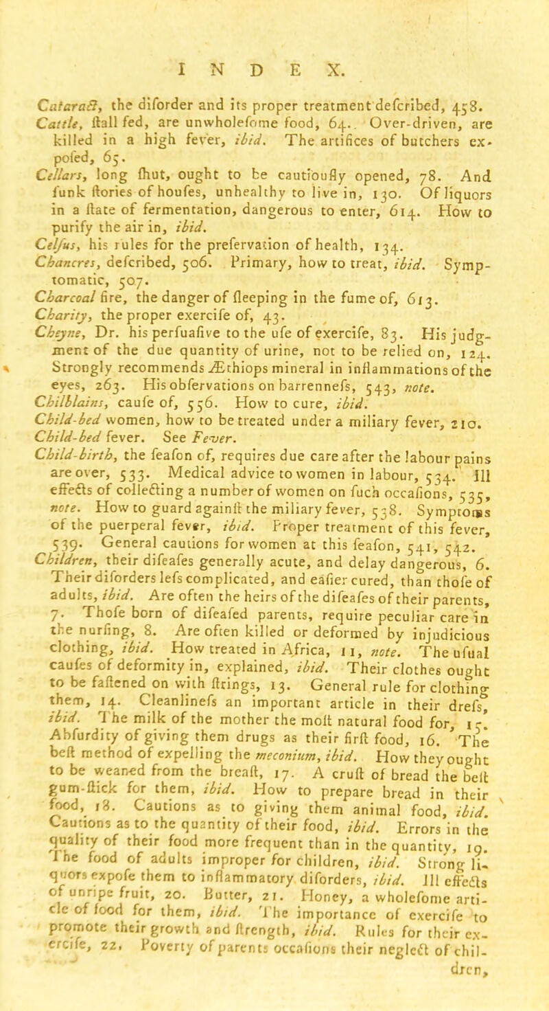 CataraB, the diforder and its proper treatment defcribed, 458. Cattle, ftallfed, are unwholefome food, 64.. Over-driven, are killed in a high fever, ibid. The artifices of butchers ex* pofed, 65. Cellars, long (hut, ought to be cautibufly opened, 78. And funk ftories of houfes, unhealthy to live in, 130. Of liquors in a ftate of fermentation, dangerous to enter, 614. How to purify the air in, ibid. Cel/us, his rules for the prefervacion of health, 134. Chancres, defcribed, 506. Primary, how to treat, ibid. Symp- tomatic, 507. Charcoal fire, the danger of fleeping in the fumeof, 613. Charity, the proper exercife of, 43. Cheyne, Dr. his perfuafive to the ufe of exercife, 83. His judg- ment of the due quantity of urine, not to be relied on, 124. Strongly recommends ^Ethiops mineral in inflammations of the eyes, 263. Hisobfervations on barrennefs, 543, note. Chilblains, caufe of, 556. How to cure, ibid. Chi Id-bed women, how to be treated under a miliary fever, 210. Child-bed fever. See Fever. Child-birth, the feafon of, requires due care after the labour pains areover, 533. Medical advice to women in labour, 534. Jll effects of collecting a number of women on fuch occaiions, 535, note. How to guard againitthe miliary fever, 558. Symptotss of the puerperal fever, ibid. Proper treatment of this fever, 539. General cautions for women at this feafon, 541, 542. Children, their difeafes generally acute, and delay dangerous, 6. Their diforders lefs complicated, and eafier cured, than thole of adults, ibid. Are often the heirs of the difeafes of their parents, 7. Thofe born of difeafed parents, require peculiar care in the nurfing, 8. Are often killed or deformed by injudicious clothing, How treated in Africa, 11, note. Theufual caufes of deformity in, explained, ibid. Their clothes ought to be fattened on with firings, 13. General rule for clothing them, 14. Cleanlinefs an important article in their drefs ibid. The milk of the mother the molt natural food for, 1 e. Abfurdity of giving them drugs as their firft food, 16. 'The belt method of expelling the meconium, ibid. How they ought to be wearied from the breaft, 17. A cruft of bread the belt gum-flick for them, ibid. How to prepare bread in their food, 18. Cautions as to giving them animal food, ibid. Cautions as to the quantity oftheir food, ibid. Errors in the quality of their food more frequent than in the quantity, 19. The food of adults improper for children, ibid. Stro'ng 1U q-iors expofe them to inflammatory diforders, ibid. Jll eft'efts of unripe fruit, 20. Butter, 21. Honey, a wholefome arti- cle of food for them, ibid. The importance of exercife to promote their growth and rtrength, ibid. Rules for their ex- ercife, 22. Poverty of parent; occaiions their neglect of chil- dren,