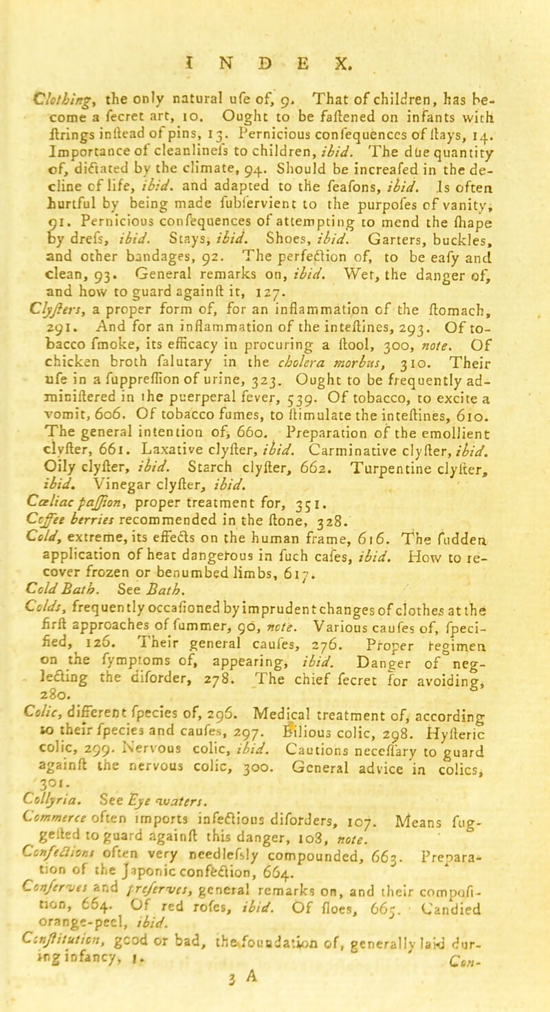 Clothing, the only natural ufe of, 9. That of children, has he- come a fecret art, 10. Ought to be fattened on infants with firings inltead of pins, 13. Pernicious confequenccs of Hays, 14. Importance of cleanlinefs to children, ibid. The due quantity of, dictated by the climate, 94. Should be increafed in the de- cline cf life, ibid, and adapted to the feafons, ibid. Is often hurtful by being made fubfervient to the purpofes of vanity, 91. Pernicious confequences of attempting to mend the fhape by drefs, ibid. Stays, ibid. Shoes, ibid. Garters, buckles, and other bandages, 92. The perfection of, to be eafy and clean, 93. General remarks on, ibid. Wet, the danger of, and how to guard againft it, 127. Clyfiers, a proper form of, for an inflammation cf the ftomach, 291. And for an inflammation of the interlines, 293. Of to- bacco fmoke, its efficacy in procuring a (tool, 300, note. Of chicken broth falutary in the cholera morbus, 310. Their ufe in a fuppreffion of urine, 323. Ought to be frequently ad- ininiftered in lhe puerperal fever, 539. Of tobacco, to excite a vomit, 606. Of tobacco fumes, to ftimulate the inteftines, 610. The general intention of, 660. Preparation of the emollient clyfter, 661. Laxative clyfter, ibid. Carminative clyfter, ibid. Oily clyfter, ibid. Starch clyfter, 662. Turpentine clyfter, ibid. Vinegar clyfter, ibid. Caliac pajjion, proper treatment for, 351. Coffee berries recommended in the ftone, 328. Cold, extreme, its effects on the human frame, 616. The fudden application of heat dangerous in fuch cafes, ibid. How to re- cover frozen or benumbed limbs, 61''. Cold Bath. See Bath. Colds, frequently occafioned by imprudent changes of clothes at the firft approaches of fummer, 90, note. Various caufes of, fpeci- fied, 126. Their general caufes, 276. Proper regimen on the fymptoms of, appearing, ibid. Danger of neg- lecting the diforder, 278. The chief fecret for avoiding, 280. Colic, different fpecies of, 296. Medical treatment of, according 10 their fpecies and caufes, 297. Bilious colic, 298. Hylteric colic, 299. Nervous colic, ibid. Cautions neceffary to guard againft the nervous colic, 300. General advice in colics, 301. Collyria. See Eye waters. Commerce often imports infectious diforders, 107. Means fug- gelled to guard againft this danger, io3, note. Confeclions often very needlefbly compounded, 663. Prepara- tion of the Japonic confection, 664. Confervts and pre/erves, general remarks on, and their compofi- non, 664. Of red rofes, ibid. Of floes, 665. Candied orange-peel, ibid. Ccnjlituticn, good or bad, the.fouodation of, generally laid dur- ing infancy, 1. Ct„. 3 A