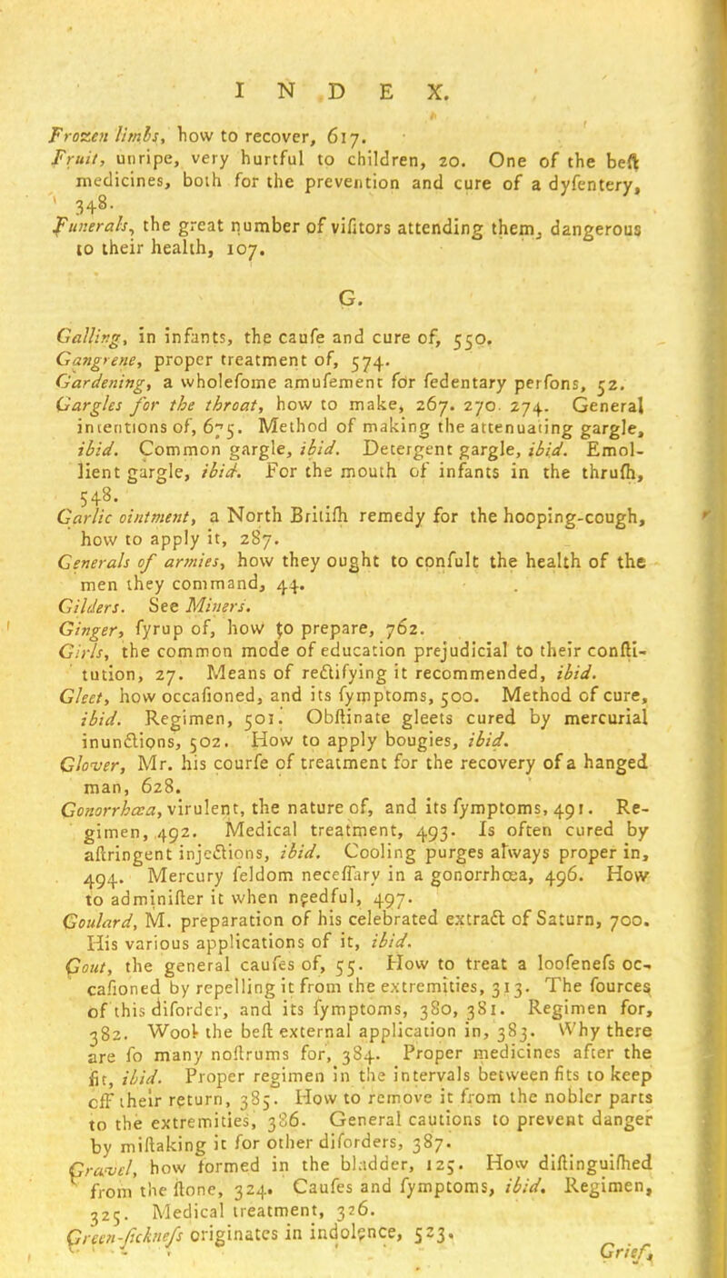 Frozen limbs, how to recover, 617. Fruit, unripe, very hurtful to children, 20. One of the beft medicines, both for the prevention and cure of a dyfentery, ' 3+8- Funerals, the great number of vifaors attending them,, dangerous to their health, 107. G. Galling, in infants, the caufe and cure of, 550. Gangrene, proper treatment of, 574. Gardening, a wholefome amufemenc for fedentary perfons, 52. Gargles for the throat, how to make, 267. 270. 274. General intentions of, 675. Method of making the attenuating gargle, ibid. Common gargle, ibid. Detergent gargle, ibid. Emol- lient gargle, ibid. For the mouth of infants in the thrufh, 548. Garlic ointment, a North Brilifh remedy for the hooping-cough, how to apply it, 287. Generals of armies, how they ought to cpnfult the health of the men they command, 44. Gilders. See Miners. Ginger, fyrup of, how $0 prepare, 762. Girls, the common mode of education prejudicial to their confti- tution, 27. Means of rectifying it recommended, ibid. Gleet, how occafioned, and its fymptoms, 500. Method of cure, ibid. Regimen, 501J Obftinate gleets cured by mercurial inunctions, 502. How to apply bougies, ibid. Glover, Mr. his courfe of treatment for the recovery of a hanged man, 628. Gonorrhoea, virulent, the nature of, and its fymptoms, 491. Re- gimen,.492. Medical treatment, 493. Is often cured by aftringent injections, ibid. Cooling purges always proper in, 494. Mercury feldom neceffary in a gonorrhoea, 496. How to adminifter it when needful, 497. Goulard, M. preparation of his celebrated extract of Saturn, 700. His various applications of it, ibid. Gout, the general caufes of, 55. How to treat a loofenefs oc- cafioned by repelling it from the extremities, 313. The fources of this dtforder, and its fymptoms, 380, 3S1. Regimen for, 382. Wool- the bell external application in, 383. Why there are fo many noftrums for, 384. Proper medicines after the iit, ibid. Proper regimen in the intervals between fits to keep cff their return, 385. Plow to remove it from the nobler parts to the extremities, 306. General cautions to prevent danger by miftaking it for other diforders, 387. Gravel, how formed in the bladder, 125. How diftinguifhed from'the ftone, 324. Caufes and fymptoms, ibid. Regimen, 325. Medical treatment, 326. Green-fchiefs originates in indolence, 523.