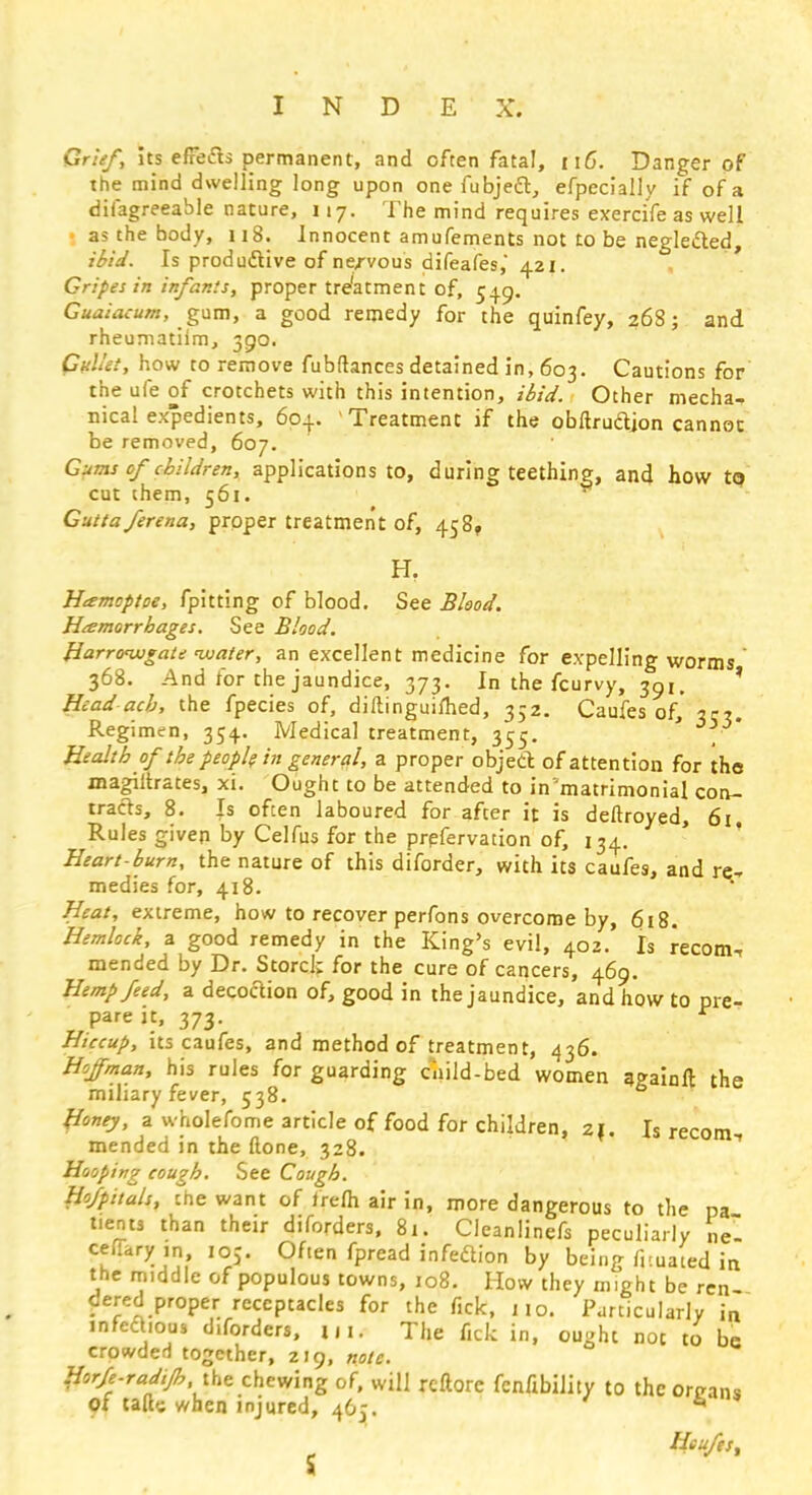 Grief, Its effect, permanent, and ofcen fatal, n6\ Danger of the mind dwelling long upon one fubjecT, efpecially if of a difagreeable nature, 117. The mind requires exerrife as well I as the body, 118. Innocent amufements not to be neglected, ibid. Is productive of nervous difeafes,* 421. Gripes in infants, proper treatment of, 549. Guaiacum, gum, a good remedy for the quinfey, 268; and rheumatiim, 390. Gullet, how to remove fubftances detained in, 603. Cautions for the ufe of crotchets with this intention, ibid. Other mecha- nical expedients, 604. Treatment if the obftrudjon cannot be removed, 607. Gums cf children, applications to, during teething, and how t<? cut them, 561. Guttaferena, proper treatment of, 458, H. Htemcptoe, fpitting of blood. See Blood. Haemorrhages. See Blood. Harrow*ate water, an excellent medicine for expelling worms 368. And for the jaundice, 373. In the fcurvy, 391. Head ach, the fpecies of, diftinguifhed, 352. Caufes of, 3c?. Regimen, 354. Medical treatment, 355. ' _ Health of the people in general, a proper object of attention for the magiltrates, xi. Ought to be attended to in'matrimonial con- tracts, 8. Is ofcen laboured for after it is deftroyed, 61. Rules given by Celfus for the prefervation of, 134. Heart-burn, the nature of this diforder, with its caufes, and re- medies for, 418. Heat, extreme, how to recover perfons overcome by, 618. Hemlock, a good remedy in the King's evil, 402. Is recom, mended by Dr. Storck for the cure of cancers, 469. Hemp feed, a decoction of, good in the jaundice, and how to pre- pare it, 373. Hiccup, its caufes, and method of treatment, 436. Hoffman, his rules for guarding child-bed women againft the miliary fever, 538. fioney, a wholefome article of food for children, 21. Is recom mended in the (lone, 328. Hooping cough. See Cough. Hofpitals, the want of frefh air in, more dangerous to the pa tients than then- diforders, 8t. Cleanlinefs peculiarly nY ceffary ,n ioj. OAen fpread infection by being fr.uated in the middle of populous towns, 108. How they might be ren- dered proper receptacles for the fick, no. Particularly in jnfeclious d.forders, |jn The fick in, ought not to be crowded together, ZI9, note. Horfe-rad.Jh the chewing of, will reftorc fcn/ibility to the organs of talk when injured, 465. 6 ' Heuftst
