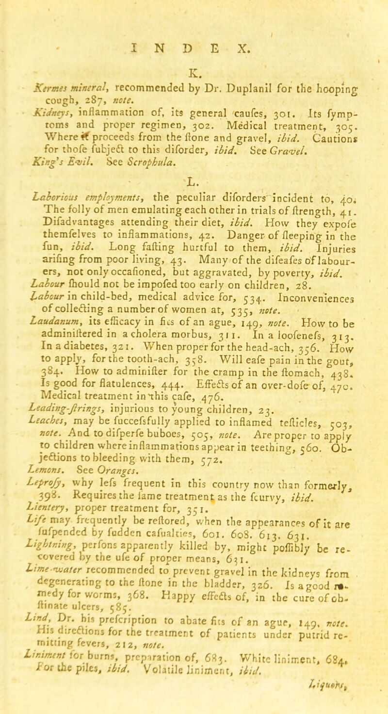 K. Kermes mineral, recommended by Dr. Duplanil for the hooping cough, 287, note. Kidneys, inflammation of, its general caufcs, 301. Its fymp- toms and proper regimen, 302. Medical treatment, 305. Where <f proceeds from the ftone and gravel, ibid. Cautions for thofe fubjefl to this diforder, ibid. See Gravel. King's Evil. See Scrophula. L. Laborious employments, the peculiar diforders incident to, 40; The folly of men emulating each other in trials of ftrength, 41. Difadvantages attending their diet, ibid. How they expofe themfelves to inflammations, 42. Danger of fleeping in the fun, ibid. Long falling hurtful to them, ibid. Injuries arifing from poor living, 43. Many of the difeafes of labour- ers, not only occafioned, but aggravated, by poverty, ibid. Labour fhould not be impofed too early on children, 28. Labour in child-bed, medical advice for, 534. Inconveniences of collecting a number of women at, 535, note. Laudanum, its efficacy in fics of an ague, 149, note. How to be adminiftered in a cholera morbus, 311. In a loofenefs, 313. In a diabetes, 321. When proper for the head-ach, 356. How to apply, for the tooth-ach, 358. Will eafe pain in the gout* 384. How to adminifter for the cramp in the ftomach, 433. Is good for flatulences, 444. Effects of an over-dofe of, 470. Medical treatment innhis cafe, 476. Leading-Jirings, injurious to young children, 23. Leaches, may be fuccefsfully applied to inflamed teflicles, 503, note. And to difperfe buboes, 505, note. Are proper to apply- to children where inflammations appear in teething, 560. Ob- jections to bleeding with them, 572. Lemons. See Oranges. Lepro/y, why lefs frequent in this country now than formerly, 398. Requires the lame treatment as the fcurvy, ibid. Lientery, proper treatment for, 351. Life may frequently be reftored, when the appearances of it are fufpendcd by fudden cafualties, 601. 608. 613. 631. Lightning, perfons apparently killed by, might poffibJy be re- covered by the ufe of proper means, 6x1. Lime-rwater recommended to prevent gravel in the kidneys from degenerating to the ftone in the bladder, 326. Is a good re- medy for worms, 368. Happy effects of, in the cure of ob- ftmate ulcers, 585. L'd: bis PrcfcriPtion to abate fits of an ague, 149, note. Wis directions for the treatment of patients under putrid re- mitting fevers, 212, note. Liniment for burns, preparation of, 683. White liniment, 684. tor the piles, ibid. Volatile liniment, ibid. Lifuer-s,