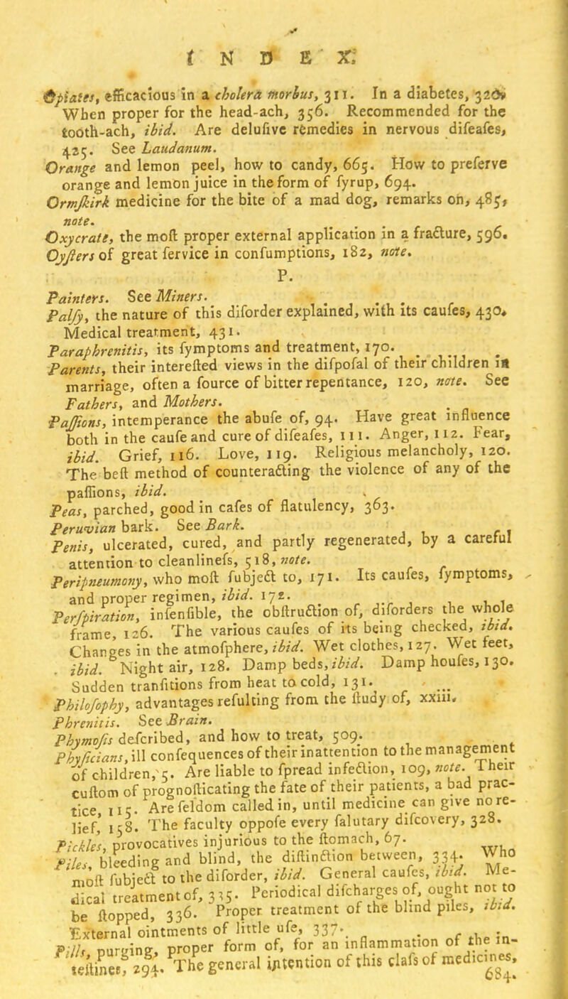 r N U E X; opiates, efficacious in a cholera morbus, 311. In a diabetes, 32&1 When proper for the head-ach, 356. Recommended for the iodth-ach, ibid. Are delufive remedies in nervous difeafes, 4.25. See Laudanum. Orange and lemon peel, how to candy, 665. How to preferve orange and lemon juice in the form of fyrup, 694. Ormjkirk medicine for the bite of a mad dog, remarks oh, 48$, note. Oxy crate, the mod proper external application in a fracture, 596. Oyftersoi great fervice in confumptions, 182, note. P. Painters. See Miners. , Palfy, the nature of this diforder explained, with its caufes, 430* Medical treatment, 431. Parapbrcnitis, its fymptoms and treatment, 170. Parents, their interefted views in the difpofal of their children is marriage, often a fource of bitter repentance, 120, note. See Fathers, and Mothers. PaJTwns, intemperance the abufe of, 94. Have great influence both in the caufe and cure of difeafes, ill. Anger, 112. Fear, ibid. Grief, 116. Love, 119. Religious melancholy, 120. The beft method of countering the violence of any of the paflions, ibid. Peas, parched, good in cafes of flatulency, 363. Peruvian bark. See Bark. Penis, ulcerated, cured, and partly regenerated, by a careful attention to cleanlinefs, 518, note. Peripneumony, who moft fubjeft to, 171. Its caufes, fymptoms, and proper regimen, ibid. 172. Perfpiration, infenfible, the obitruftion of, diforders the whole frame 1-6 The various caufes of its being checked, ibid. Changes in the atmofphere, ibid. Wet clothes, 127. Wet feet, ibid. Night air, 128. Damp beds, ibid. Damp houfes, 130. Sudden tranfitions from heat to cold, 131. Philofophy, advantages refulting from the itudy of, xxm. Phrenitis. See Brain. Phymofis described, and how to treat, 509. Phyftcians, ill confequences of their inattention to the management of children, 5. Are liable to fpread infeaion, 109, note. 1 heir cuftom of prognosticating the fate of their patients, a bad prac- tice iic. Are fel'dom called in, until medicine can give no re- lief,' 158. The faculty oppofe every falutary difcovery, 328. Pickles provocatives injurious to the ftomach, 67. ViL bleedineand blind, the diftinaion between, 334. Who tofl m * to the diforder, ibid. General caufes, ibtd Me- Sal treatment of, 3^ ^iddical ^Tlr'Htl Tkd be Hopped, 336. Proper treatment of the blind piles, ibid. External ointments of little ufe, 337. PU/s luvAne, proper form of, for an inflammation of the m- wft&clf The general intention of this clafs of