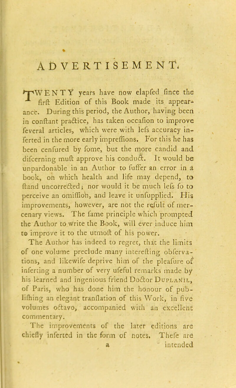 ADVERTISEMENT, ^TWENTY years have now elapfed fince the firft Edition of this Book made . its appear- ance. During this period, the Author, having beeri in conftant practice, has taken occafion to improve feveral articles, which were with lefs accuracy in- ferred in the more early impreflions. For this he has been cenfured by fome, but the more candid and difcerning mud approve his conduct. It would be unpardonable in an Author to fuffer an error in a bock, on which health and life may depend, to (land uncorrected; nor would it be much lefs fo to perceive an omiffio'n, and leave it unfupplied. His improvements, however, are not the rejult of mer- cenary views. The fame principle which prompted the Author to write the Book, will ever induce him to improve it to the utmoft of his power. The Author has indeed to regret, that the limits of one volume preclude many interesting obferva- tions, and likewife deprive him of the pleafure ot inferting a number of very ufeful remarks made by his learned and ingenious friend Doctor Dupi.anil, of Paris, who has done him the honour of pub- lifhing an elegant tranflation of this Work, in five volumes octavo, accompanied with an excellent commentary. The improvements of the later editions are chiefly inferted in the form of notes. Thefe are a intended