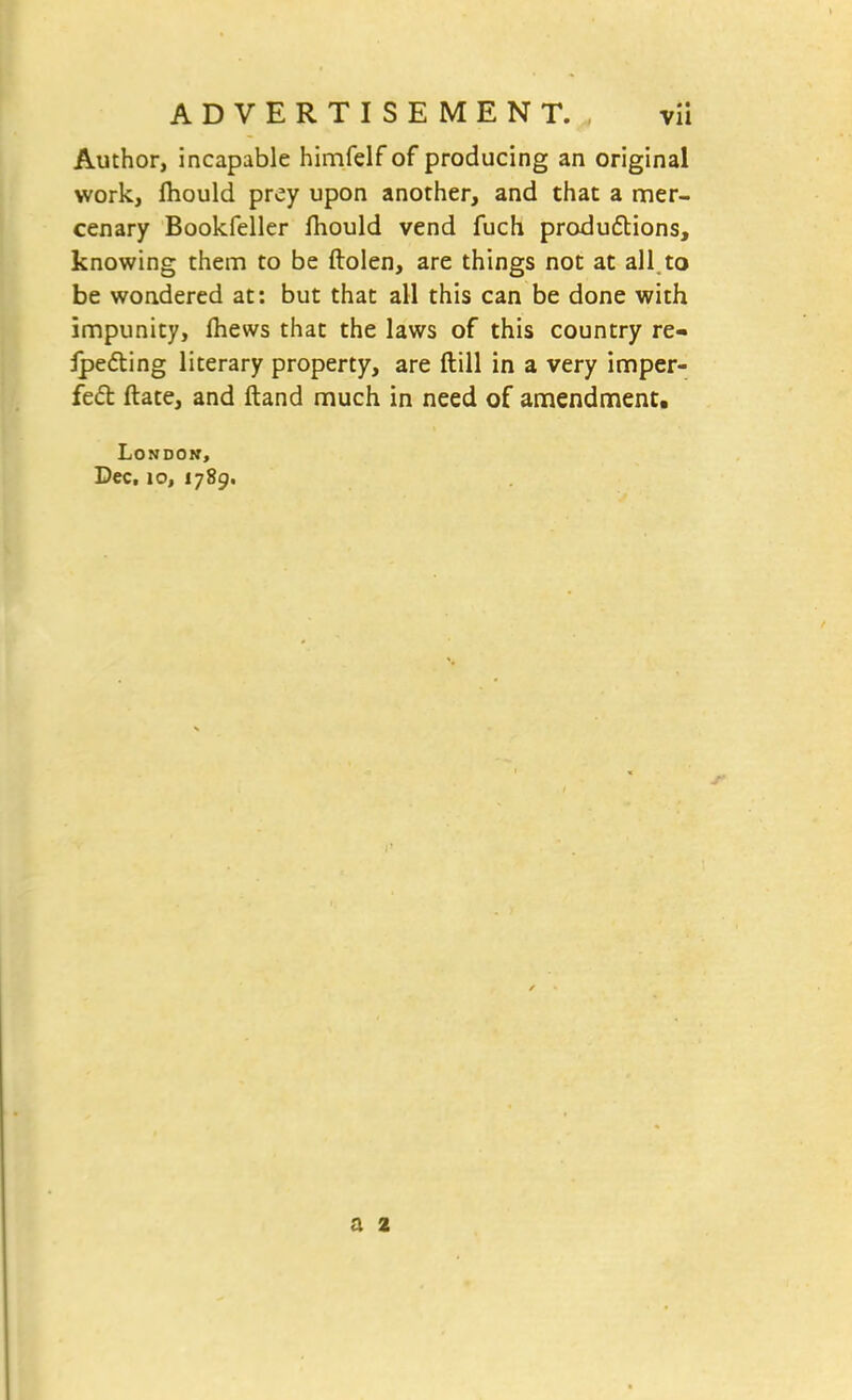 Author, incapable himfelf of producing an original work, fhould prey upon another, and that a mer- cenary Bookfeller fhould vend fuch productions, knowing them to be ftolen, are things not at all.to be wondered at: but that all this can be done with impunity, fliews that the laws of this country re- setting literary property, are ftill in a very imper- fect: ftate, and ftand much in need of amendment. London, Dec, 10, 1789.