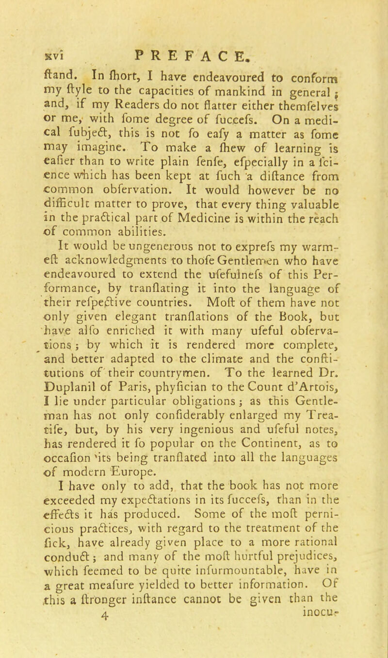 svi PREFACE, ftand. In fhort, I have endeavoured to conform my ftyle to the capacities of mankind in general ; and, if my Readers do not flatter either themfelves or me, with fome degree of fuceefs. On a medi- cal fubjett, this is not fo eafy a matter as fome may imagine. To make a mew of learning is eafier than to write plain fenfe, efpecially in a lci- ence which has been kept at fuch a diftance from common obfervation. It would however be no difficult matter to prove, that every thing valuable in the practical part of Medicine is within the reach of common abilities. It would be ungenerous not to exprefs my warm- ed acknowledgments to thofe Gentlemen who have endeavoured to extend the ufefulnefs of this Per- formance, by tranflating it into the language of their refpeftive countries. Moft of them have not only given elegant tranflations of the Book, but have alio enriched it with many ufeful obferva- tions; by which it is rendered more complete, and better adapted to the climate and the confti- tutions of their countrymen. To the learned Dr. Duplanil of Paris, phyfician to the Count d'Artois, I lie under particular obligations; as this Gentle- man has not only confiderably enlarged my Trea- tife, but, by his very ingenious and ufeful notes, has rendered it fo popular on the Continent, as to occafion Mts being tranflated into all the languages of modern Europe. I have only to add, that the book has not more exceeded my expectations in its fuceefs, than in the effects it has produced. Some of the moft perni- cious practices, with regard to the treatment of the fick, have already given place to a more rational conduct; and many of the moft hurtful prejudices, which feemed to be quite infurmountable, have in a great meafure yielded to better information. Of this a ftronger inftance cannot be given than the a inocu-
