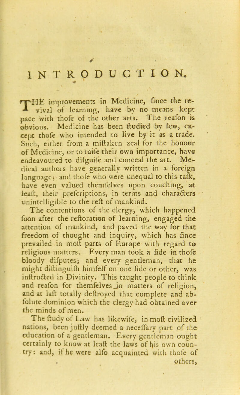 INTRODUCTION. THE improvements in Medicine, fince the re- vival of learning, have by no means kept pace with thofe of the other arts. The reafon is obvious. Medicine has been ftudied by few, ex- cept thofe who intended to live by it as a trade. Such, either from a miftaken zeal for the honour of Medicine, or to raife their own importance, have endeavoured to difguife and conceal the art. Me- dical authors have generally written in a foreign language; and thofe who were unequal to this taik, have even valued themfelves upon couching, at lead, their prescriptions, in terms and characters unintelligible to the reft of mankind. The contentions of the clergy, which happened foon after the reftoration of learning, engaged the attention of mankind, and paved the way for that freedom of thought and inquiry, which has fince prevailed in moft parts of Europe with regard to religious matters. Every man took a fide in thofe bloody difputes; and every gentleman, that he might diftinguifh himfelf on one fide or other, was inftrutted in Divinity. This taught people to think and reafon for themfelves Jn matters of religion, and at laft totally deftroyed that complete and ab- folute dominion which the clergy had obtained over the minds of men. The ftudy of Law has likewife, in moil civilized nations, been juftly deemed a necetfary part of the education of a gentleman. Every gentleman ought certainly to know at lead the laws of his own coun- try: and, if he were alfo acquainted with thofe of others,