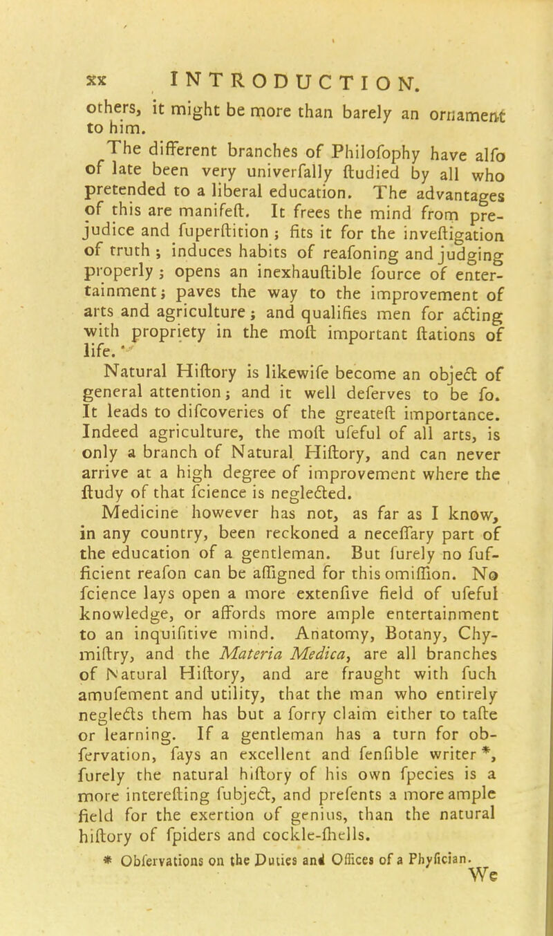 others, it might be more than barely an ornament to him. The different branches of Philofophy have alfo of late been very univerfally ftudied by all who pretended to a liberal education. The advantages of this are manifeft. It frees the mind from pre- judice andfuperftition ; fits it for the investigation of truth ; induces habits of reafoning and judging properly ; opens an inexhauftible fource of enter- tainment; paves the way to the improvement of arts and agriculture; and qualifies men for acting with propriety in the molt important ftations of life.' Natural Hiftory is likewife become an object of general attention; and it well deferves to be fo. It leads to difcoveries of the greateft importance. Indeed agriculture, the moft ufeful of all arts, is only a branch of Natural Hiftory, and can never arrive at a high degree of improvement where the fludy of that fcience is neglected. Medicine however has not, as far as I know, in any country, been reckoned a neceffary part of the education of a gentleman. But furely no fuf- ficient reafon can be afligned for this omiffion. No fcience lays open a more extenfive field of ufeful knowledge, or affords more ample entertainment to an inquifitive mind. Anatomy, Botany, Chy- miftry, and the Materia Medica, are all branches of Natural Hiftory, and are fraught with fuch amufement and utility, that the man who entirely neglects them has but a forry claim either to tafte or learning. If a gentleman has a turn for ob- fervation, fays an excellent and fcnfible writer *, furely the natural hiftory of his own fpecies is a more interefting fubject, and prefents a more ample field for the exertion of genius, than the natural hiftory of fpiders and cockle-ihells. * Obl'ervations on the Duties and Offices of a Phyfician. Wc