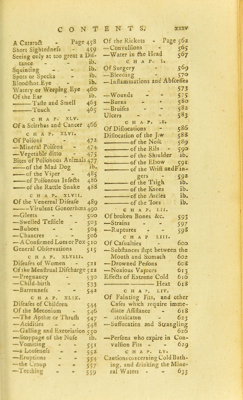 A Cataraft - Page 458 Short Sightednefs - 459 Seeing onJy at too great a Dii- tance - - «*■ Squinting - - ib. Spots or Specks - ib. Bloodfhot Eye - ib. Watery or Weeping Eye 460 Of the Ear - ib. i Tafte and Smell 463 Touch. - 465 chap. xlv. Of a Sdrrhus and Cancer 466 CHAP. XLVI. OfPoifons - 472 —Mineral Poifons - 474 —Vegetable ditto - 475 Bites of Poifonous Animals 477 —of the Mad Dog ib. — of the Viper - 485 — of Poifonous Infefts 486 — of the Rattle Snake 488 CHAP. XLVIt. Of the Venereal Difeafe 489 • Virulent Gonorrhoea490 —Gleets - - 500 —Swelled Tefticle - 503 —Buboes - - 504 —Chancres - - 506 —A Confirmed Lues or Pox 510 General Obfervations 515 CHAP. XLV1II. Difeafes of Women - 521 Of the Menftrual Difcharge 522 -—Pregnancy - 530 —Child-birth - 533 —Barrennefs - - 542 CHAP. XLIX. Difeafes of Children 544 Of the Meconium - 546 —The Aptlia: or Thrum 547 —Acidities - - 548 —Galling and Excoriation 550 —Stoppage of the Nofe ib. —Vomiting - - 551 ■—a Lcofenefs - - 552 —Eruptions - - 554 — the Lroup - - 557 —Teething - - 559 Of the Rkkcts - Page 56Z — Convulfions - 565 —Water in the Head 567 chap, t* Of Surgery - 569 —Bleeding - 570 —Inflammations and Abfcefles 573 —Wounds - - 575 —Burns - ■ 58° — Bruifes - - 58z Ulcers - • S83 CHAP. -I. Of Diflocations - 586 Diflocation of the J;w 588 . of the Ne<k 589 . of the Rils - 59a of the Shoulder ib. . of the Ebow 591 — of the Wrift andFin- gers - 592 ■ of the Tugh ib. ——of the Knees ib. . of the Aides ib. of the Toes ib. CHAP. LII. Of broken Bones &c. 593 —Strains - - 597 —Ruptures - - 598 CHAP LIU. Of Cafualties - 600 — Subftances flcpt between the Mouth and Stomach 602 —Drowned Peifons 608 —Noxious Vapours 613 Effefts of Extreme Cold 616 Heat 618 CHAP. LIV. Of Fainting fits, and other Cafes which require imme- diate Afliftance - 618 — itoxicaton - 623 —Suffocation and Strangling 626 —Perfons who expire in Con- vulfion Fits - - 629 CHAP. LV. Cautionsconccrning Cold Bath- ing, and drinking the Mine- ral Waters - - 633