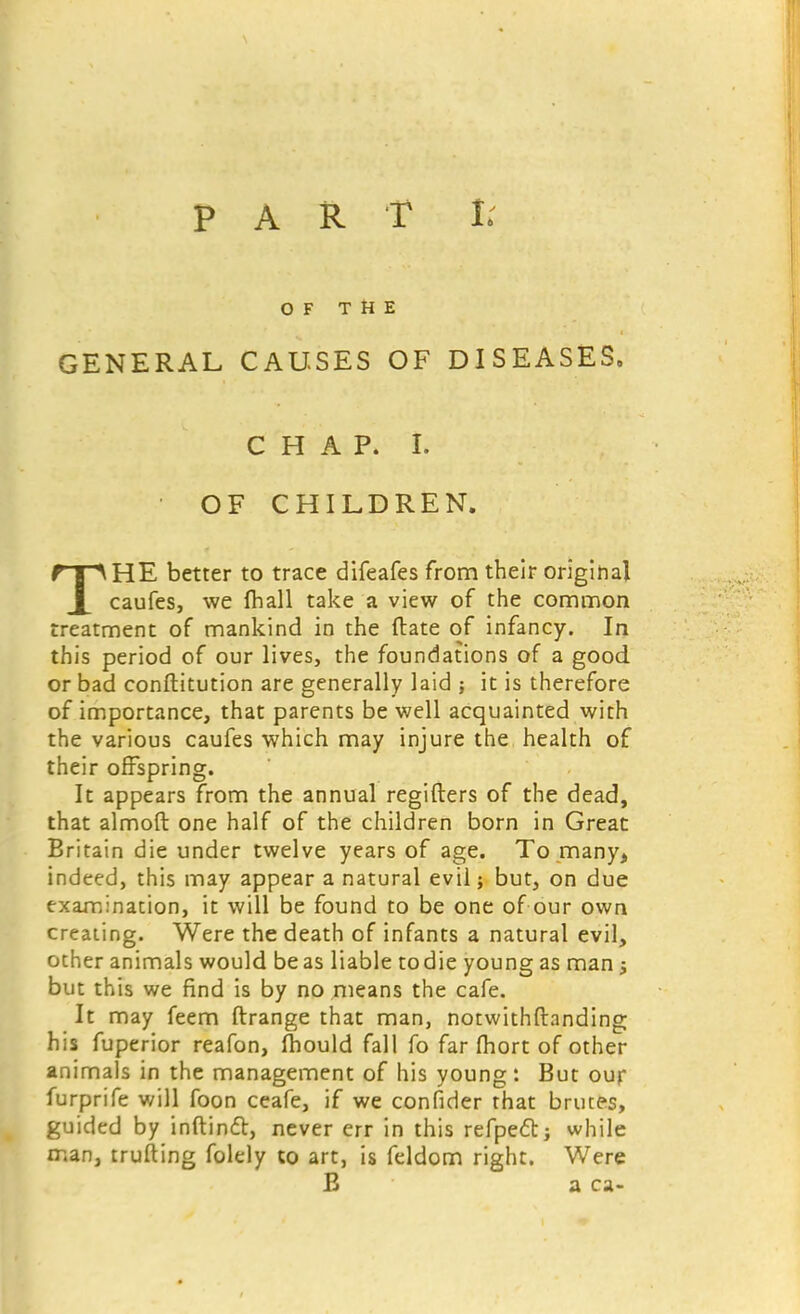 OF THE GENERAL CAUSES OF DISEASES. CHAP. I. OF CHILDREN. THE better to trace difeafes from their original caufes, we fhall take a view of the common treatment of mankind in the (late of infancy. In this period of our lives, the foundations of a good or bad constitution are generally laid ; it is therefore of importance, that parents be well acquainted with the various caufes which may injure the health of their offspring. It appears from the annual regifters of the dead, that almoft one half of the children born in Great Britain die under twelve years of age. To many* indeed, this may appear a natural evil; but, on due examination, it will be found to be one of our own creating. Were the death of infants a natural evil, other animals would be as liable todie young as man ; but this we find is by no means the cafe. It may feem ftrange that man, notwithstanding his fuperior reafon, mould fall fo far fhort of other animals in the management of his young: But our furprife will foon ceafe, if we confider that brutes, guided by inftintt, never err in this refpeft; while man, trufting folely to art, is feldom right. Were B a ca-