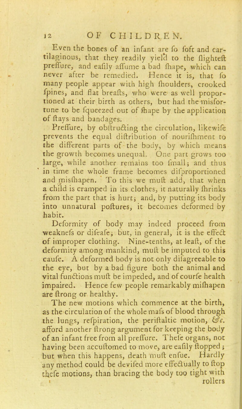 Even the bones of an infant are fo fofc and car- tilaginous, that they readily yielcl to the flightcft preflure, and eafily aflame a bad fliape, which can never after be remedied. Hence it is, that fo many people appear with high fhoulders, crooked fpines, and flat breads, who were as well propor- tioned at their birth as others, but had the misfor- tune to be fqueezed out of fhape by the application of flays and bandages. Preflure, by obftrucYing the circulation, likewife prevents the equal distribution of nourifhment to the different parts of the body, by which means the growth becomes unequal. One part grows too large, while another remains too fmall; and thus in time the whole frame becomes difproportioned and misfhapen. ' To this we muft add, that when a child is cramped in its clothes, it naturally fhrinks from the part that is hurt; and, by putting its body into unnatural poftures, it becomes deformed by habit. Deformity of body may indeed proceed from weaknefs or difeafe; but, in general, it is the effect of improper clothing. Nine-tenths, at lead, of the deformity among mankind, muft be imputed to this caufe. A deformed body is not only difagreeable to the eye, but by a bad figure both the animal and vital functions muft be impeded, and of courfe health impaired. Hence few people remarkably mifhapen are ftrong or healthy. The new motions which commence at the birth, as the circulation of the whole mafs of blood through the lungs, refpiration, the periftaltic motion, &c. afford another ftrong argument for keeping the body of an infant free from all preflure. Thele organs, not having been accuftomed to move, are eafily flopped j but when this happens, death muft enfue. Hardly any method could be dcvifed more effectually to ftop thefc motions, than bracing the body too tight with i rollers