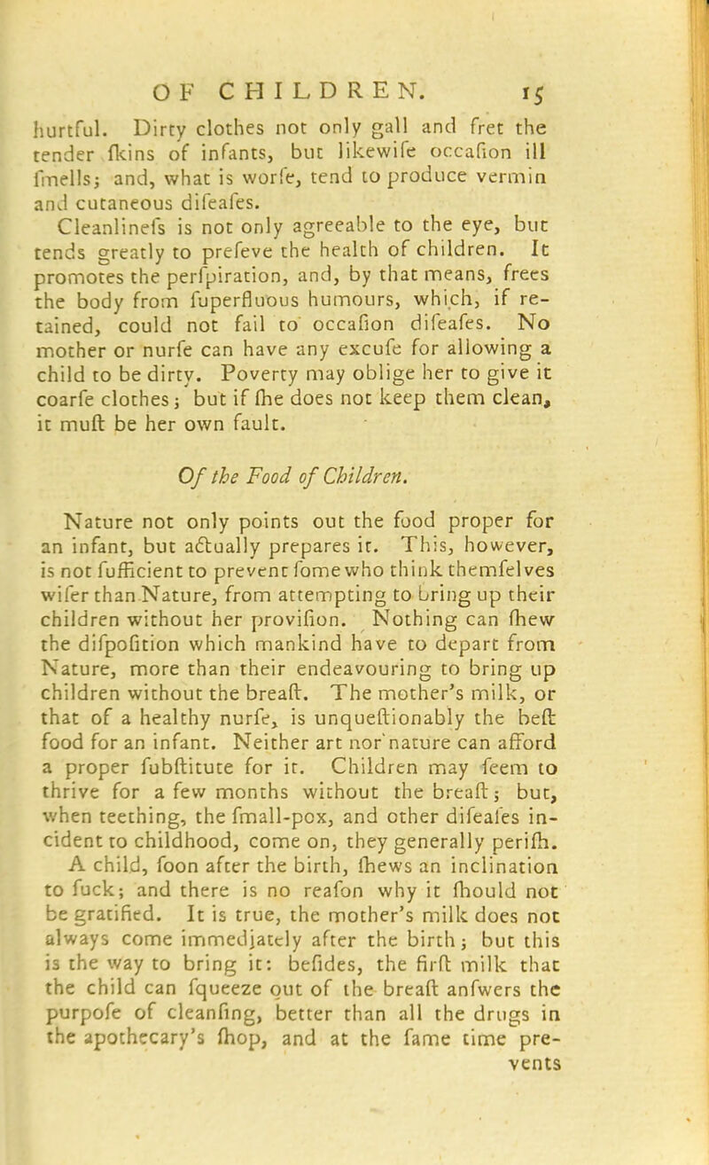 hurtful. Dirty clothes not only gall and fret the tender fkins of infants, but likewife occafion ill fmells; and, what is worfe, tend to produce vermin and cutaneous difeafes. Cleanlinefs is not only agreeable to the eye, but tends greatly to prefeve the health of children. It promotes the perfpiration, and, by that means, frees the body from fuperfluous humours, which, if re- tained, could not fail to occafion difeafes. No mother or nurfe can have any excufe for allowing a child to be dirty. Poverty may oblige her to give it coarfe clothes ■, but if fhe does not keep them clean, it muft be her own fault. Of the Food of Children. Nature not only points out the food proper for an infant, but actually prepares it. This, however, is not fufficient to prevent fomewho think themfelves wifer than Nature, from attempting to bring up their children without her provifion. Nothing can fhew the difpofition which mankind have to depart from Nature, more than their endeavouring to bring up children without the breaft. The mother's milk, or that of a healthy nurfe, is unqueftionably the beft food for an infant. Neither art nor nature can afford a proper fubftitute for it. Children may feem to thrive for a few months without the breaft; but, when teething, the fmall-pox, and other difeafes in- cident to childhood, come on, they generally perifh. A child, foon after the birth, Ihews an inclination to fuck; and there is no reafon why it mould not be gratified. It is true, the mother's milk does not always come immediately after the birth; but this is the way to bring it: befides, the firft milk that the child can fqueeze out of the breaft anfwers the purpofe of cleanfing, better than all the drugs in the apothecary's fhop, and at the fame time pre- vents