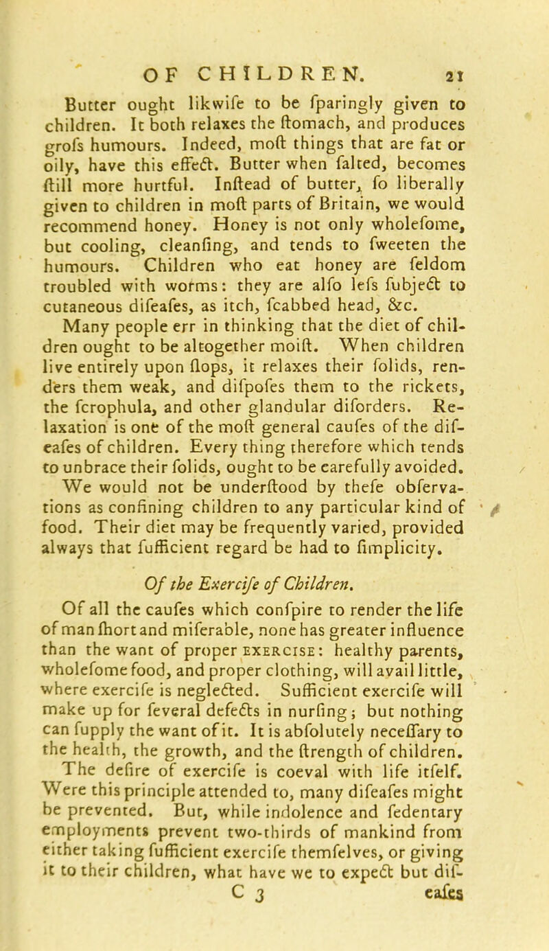 Butter ought likwife to be fparingly given to children. It both relaxes the ftomach, and produces grofs humours. Indeed, mod things that are fat or oily, have this effect. Butter when faked, becomes ft ill more hurtful. Inftead of butter^ fo liberally given to children in moft parts of Britain, we would recommend honey. Honey is not only wholefome, but cooling, cleanfing, and tends to fweeten the humours. Children who eat honey are feldom troubled with worms: they are alfo lefs fubject to cutaneous difeafes, as itch, fcabbed head, &c. Many people err in thinking that the diet of chil- dren ought to be altogether moift. When children live entirely upon flops, it relaxes their folids, ren- ders them weak, and difpofes them to the rickets, the fcrophula, and other glandular diforders. Re- laxation is one of the moft general caufes of the dif- eafes of children. Every thing therefore which tends to unbrace their folids, ought to be carefully avoided. We would not be underftood by thefe obferva- tions as confining children to any particular kind of food. Their diet may be frequently varied, provided always that fufficient regard be had to fimplicity. Of the Exercife of Children. Of all the caufes which confpire to render the life of man fhortand miferable, none has greater influence than the want of proper exercise: healthy parents, wholefome food, and proper clothing, will avail little, where exercife is neglected. Sufficient exercife will make up for feveral defects in nurfing; but nothing can fupply the want of it. It is abfolutely neceflary to the health, the growth, and the ftrength of children. The defire of exercife is coeval with life itfelf. Were this principle attended to, many difeafes might be prevented. But, while indolence and fedentary employments prevent two-thirds of mankind from either taking fufficient exercife themfelves, or giving it to their children, what have we to expect but dif- C 3 eafes