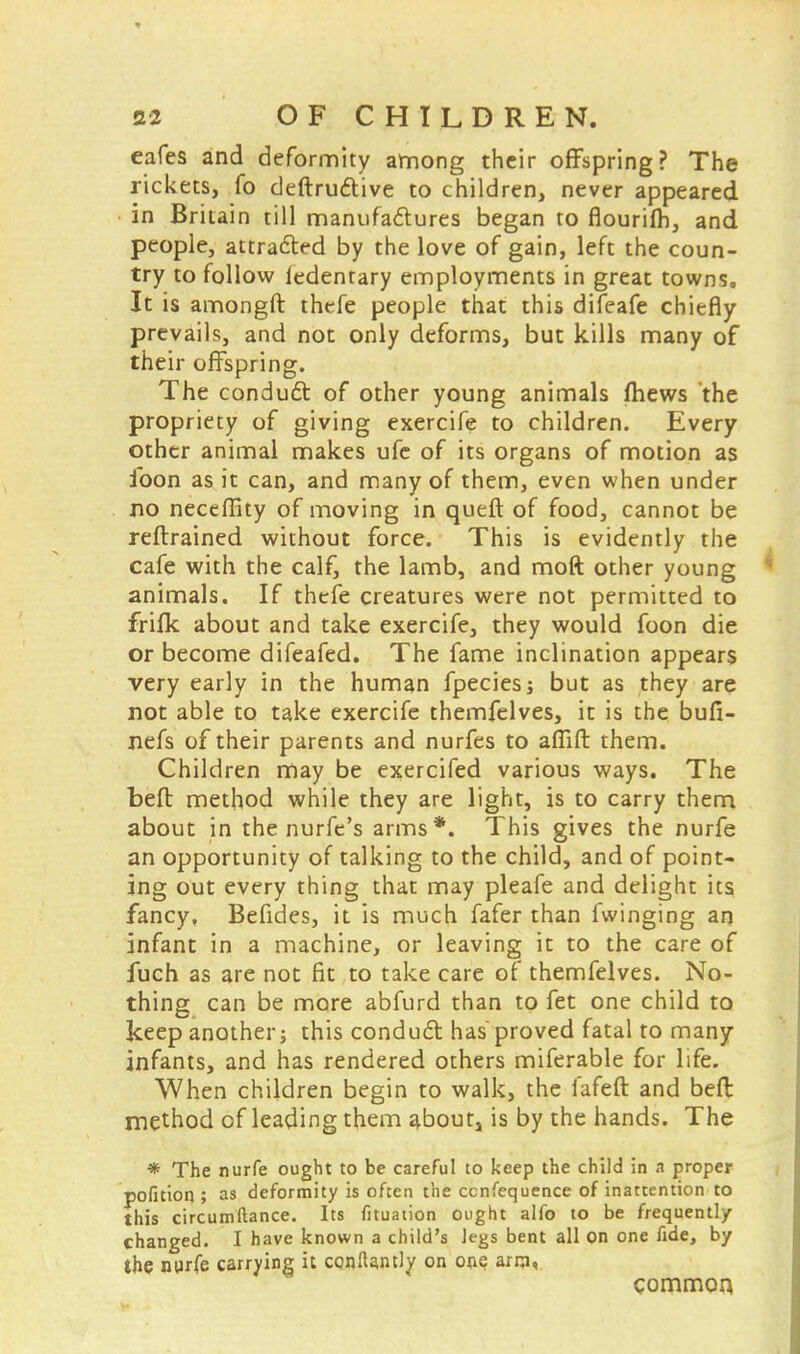 eafes and deformity among their offspring? The rickets, fo deftructive to children, never appeared in Britain till manufactures began to flourifh, and people, attracted by the love of gain, left the coun- try to follow ledenrary employments in great town?. It is amongft thefe people that this difeafe chiefly prevails, and not only deforms, but kills many of their offspring. The conduct of other young animals mews the propriety of giving exercife to children. Every other animal makes ufe of its organs of motion as foon as it can, and many of them, even when under no neccffity of moving in queft of food, cannot be reftrained without force. This is evidently the cafe with the calf, the lamb, and moft other young animals. If thefe creatures were not permitted to frifk about and take exercife, they would foon die or become difeafed. The fame inclination appears very early in the human fpeciesj but as they are not able to take exercife themfelves, it is the bufi- nefs of their parents and nurfes to afiift them. Children may be exercifed various ways. The befl: method while they are light, is to carry them about in the nurfc's arms*. This gives the nurfe an opportunity of talking to the child, and of point- ing out every thing that may pleafe and delight its fancy. Befides, it is much fafer than fwinging an infant in a machine, or leaving it to the care of fuch as are not fit to take care of themfelves. No- thing can be more abfurd than to fet one child to keep another; this conduct has proved fatal to many infants, and has rendered others miferable for life. When children begin to walk, the fafeft and befl method of leading them aboutj is by the hands. The * The nurfe ought to be careful to keep the child in a proper pofition ; as deformity is often the ccnfequence of inattention to this circumftance. Its fituation ought alfo to be frequently- changed. I have known a child's legs bent all on one fide, by the nurfe carrying it ccnftantly on one arm, common