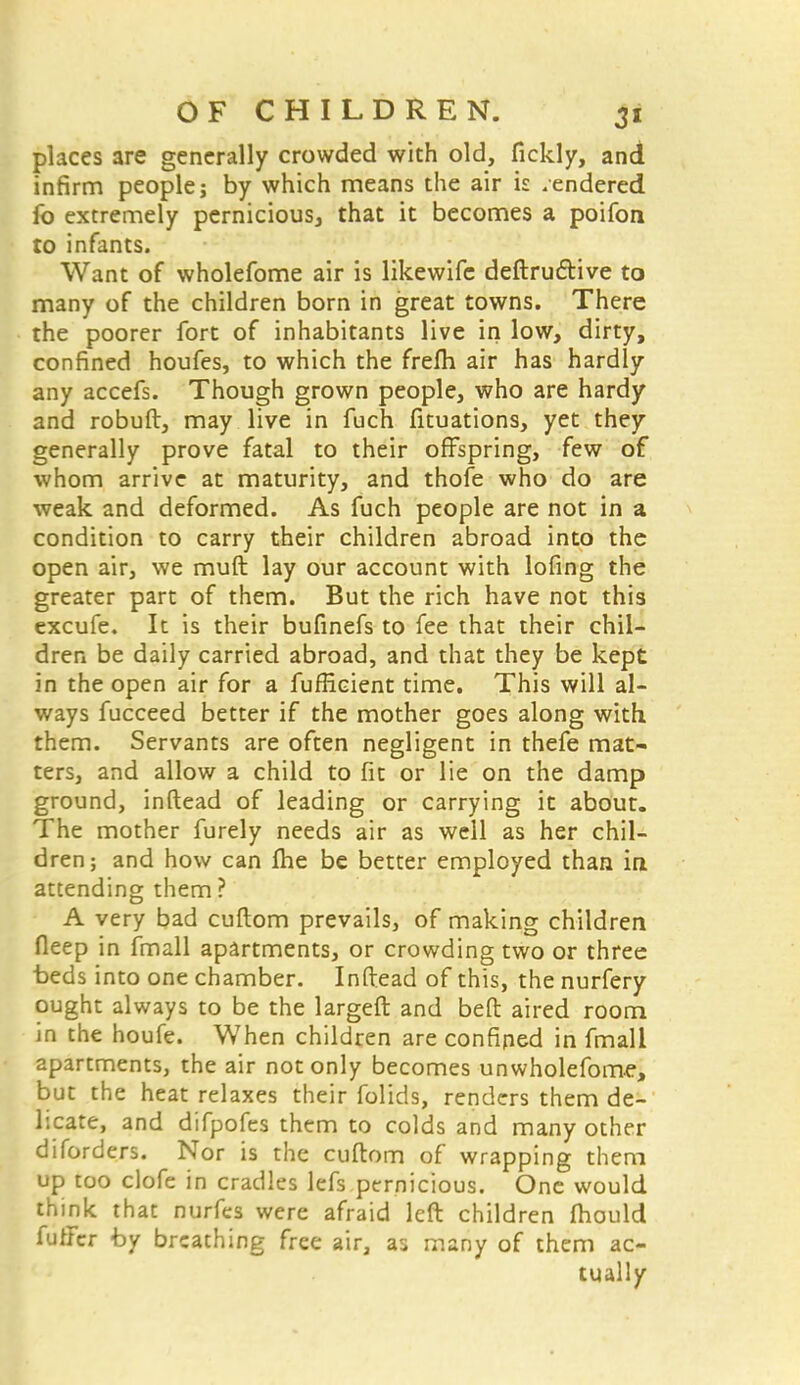 places are generally crowded with old, fickly, and infirm people; by which means the air is rendered fo extremely pernicious, that it becomes a poifon to infants. Want of wholefome air is likewife destructive to many of the children born in great towns. There the poorer fort of inhabitants live in low, dirty, confined houfes, to which the frefh air has hardly any accefs. Though grown people, who are hardy and robuft, may live in fuch fituations, yet they generally prove fatal to their offspring, few of whom arrive at maturity, and thofe who do are weak and deformed. As fuch people are not in a condition to carry their children abroad into the open air, we muft lay our account with lofing the greater part of them. But the rich have not this excufe. It is their bufinefs to fee that their chil- dren be daily carried abroad, and that they be kept in the open air for a fufficient time. This will al- ways fucceed better if the mother goes along with them. Servants are often negligent in thefe mat- ters, and allow a child to fit or lie on the damp ground, inftead of leading or carrying it about. The mother furely needs air as well as her chil- dren; and how can fhe be better employed than in attending them ? A very bad cuftom prevails, of making children deep in fmall apartments, or crowding two or three beds into one chamber. Inftead of this, the nurfery ought always to be the largeft and beft aired room in the houfe. When children are confined in fmali apartments, the air not only becomes unwholefome, but the heat relaxes their folids, renders them de- licate, and difpofes them to colds and many other diforders. Nor is the cuftom of wrapping them up too clofe in cradles lefs pernicious. One would think that nurfes were afraid left children mould fuffcr by breathing free air, as many of them ac- tually
