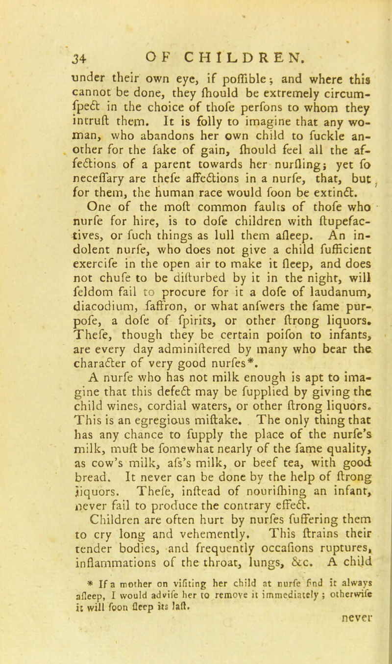 under their own eye, if poflible and where this cannot be done, they fhould be extremely circum- fpect in the choice of thofe perfons to whom they intruft them. It is folly to imagine that any wo- man, who abandons her own child to fuckle an- other for the fake of gain, fhould feel all the af- fections of a parent towards her nurfling; yet fo neceflary are thefe affections in a nurfe, that, but. for them, the human race would foon be extinct. One of the moft common faults of thofe who nurfe for hire, is to dofe children with ftupefac- tives, or fuch things as lull them afleep. An in- dolent nurfe, who does not give a child fufficient exercife in the open air to make it fleep, and does not chufe to be difturbed by it in the night, will feldom fail to procure for it a dofe of laudanum, diacodium, faffron, or what anfwers the fame pur- pofe, a dofe of fpirits, or other ftrong liquors. Thefe, though they be certain poifon to infants, are every day adminiftered by many who bear the character of very good nurfes*. A nurfe who has not milk enough is apt to ima- gine that this defect may be fupplied by giving the child wines, cordial waters, or other ftrong liquors. This is an egregious miftake. The only thing that has any chance to fupply the place of the nurfe's milk, muft be fomewhat nearly of the fame quality, as cow's milk, afs's milk, or beef tea, with good bread. It never can be done by the help of ftrong jiquors. Thefe, inftead of nourilhing an infant, iiever fail to produce the contrary effect. Children are often hurt by nurfes fuffering them to cry long and vehemently. This ftrains their tender bodies, and frequently occafions ruptures, inflammations of the throat, lungs, &.c. A child * If a mother on vifning her child at nurfe fnd it always afleep, I would advife her to remove it immediately ; otherwife it will foon flecp its laft. never