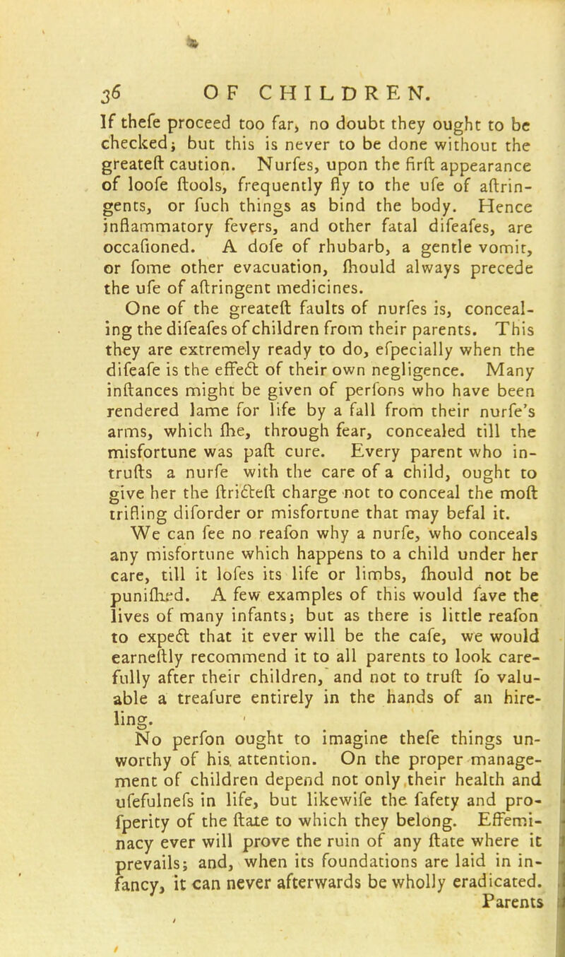 If thefe proceed too far, no doubt they ought to be checked; but this is never to be done without the greateft caution. Nurfes, upon the firft appearance of loofe (tools, frequently fly to the ufe of aftrin- gents, or fuch things as bind the body. Hence inflammatory fevers, and other fatal difeafes, are occafioned. A dofe of rhubarb, a gentle vomit, or fome other evacuation, fliould always precede the ufe of aftringent medicines. One of the greateft faults of nurfes is, conceal- ing the difeafes of children from their parents. This they are extremely ready to do, efpecially when the difeafe is the effecl: of their own negligence. Many inftances might be given of perfons who have been rendered lame for life by a fall from their nurfe's arms, which Ihe, through fear, concealed till the misfortune was paft cure. Every parent who in- trufls a nurfe with the care of a child, ought to give her the ftri&eft charge not to conceal the molt trifling diforder or misfortune that may befal it. We can fee no reafon why a nurfe, who conceals any misfortune which happens to a child under her care, till it lofes its life or limbs, fhould not be puniflied. A few examples of this would fave the lives of many infants; but as there is little reafon to expect that it ever will be the cafe, we would earneftly recommend it to all parents to look, care- fully after their children, and not to truft fo valu- able a treafure entirely in the hands of an hire- ling. ■ No perfon ought to imagine thefe things un- worthy of his. attention. On the proper manage- ment of children depend not only their health and ufefulnefs in life, but likewife the fafety and pro- fperity of the ftate to which they belong. Effemi- nacy ever will prove the ruin of any ftate where it prevails; and, when its foundations are laid in in- fancy, it can never afterwards be wholly eradicated. Parents