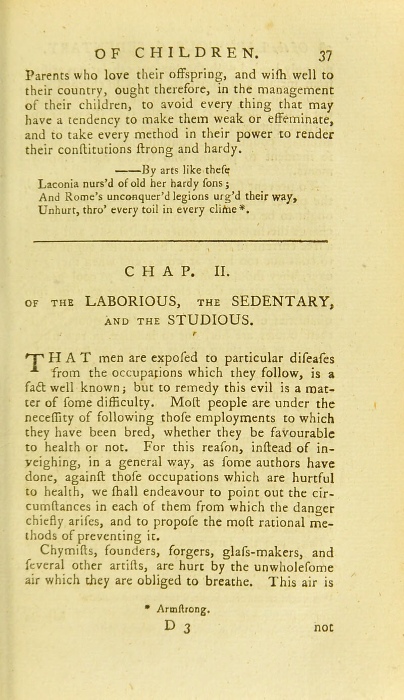 Parents who love their offspring, and wifh well to their country, ought therefore, in the management of their children, to avoid every thing that may have a tendency to make them weak or effeminate, and to take every method in their power to render their conftitutions ftrong and hardy. By arts like thefe Laconia nurs'd of old her hardy fons ; And Rome's unconquer'd legions urg'd their way, Unhurt, thro' every toil in every clifne*. CHAP. II. of the LABORIOUS, the SEDENTARY, and the STUDIOUS. *~P HAT men are expofed to particular difeafes from the occupations which they follow, is a fa6t well known j but to remedy this evil is a mat- ter of fome difficulty. Moft people are under the neceffity of following thofe employments to which they have been bred, whether they be favourable to health or not. For this reafon, inftead of in- yeighing, in a general way, as fome authors have done, againft thofe occupations which are hurtful to health, we (hall endeavour to point out the cir- cumftances in each of them from which the danger chiefly arifes, and to propofe the moft rational me- thods of preventing it. Chymifts, founders, forgers, glafs-makers, and feveral other artifts, are hurt by the unwholefome air which they are obliged to breathe. This air is * Armftrong. D 3