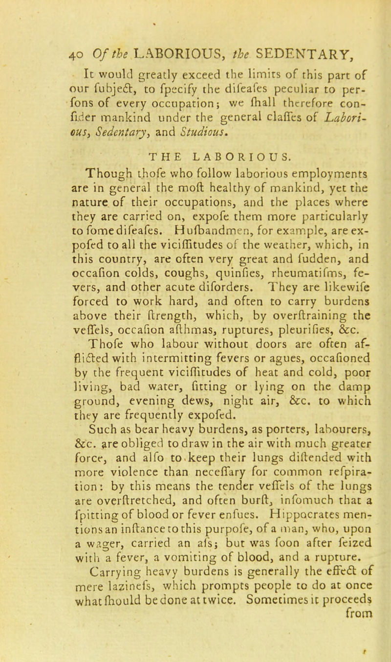 It would greatly exceed the limits of this part of our fubject, to fpecify the difeafes peculiar to per- fons of every occupation; we mall therefore con- fider mankind under the general clafies of Labori- ous, Sedentary, and Studious. THE LABORIOUS. Though thofe who follow laborious employments are in general the mod healthy of mankind, yet the nature of their occupations, and the places where they are carried on, expofe them more particularly to fomedifeafes. Hufbandmen, for example, are ex- pofed to all the viciffitudes of the weather, which, in this country, are often very great and fudden, and occafion colds, coughs, quinfies, rheumatifms, fe- vers, and other acute diforders. They are likewife forced to work hard, and often to carry burdens above their ftrength, which, by overftraining the veflTels, occafion aflhmas, ruptures, pleurifies, &c. Thofe who labour without doors are often af- flicted with intermitting fevers or agues, occafioned by the frequent viciffitudes of heat and cold, poor living, bad water, fitting or lying on the damp ground, evening dews, night air, &c. to which they are frequently expofed. Such as bear heavy burdens, as porters, labourers, &c. are obliged to draw in the air with much greater force, and alfo to.keep their lungs diftended with more violence than neceflfary for common refpira- tion: by this means the tender vefiels of the lungs are overftretched, and often burft, infomuch that a fpitting of blood or fever enfues. Hippocrates men- tionsan inftancetothis purpofe, of a man, who, upon a wager, carried an alsj but was foon after feized with a fever, a vomiting of blood, and a rupture. Carrying heavy burdens is generally the effect of mere lazinefs, which prompts people to do at once what mould be done at twice. Sometimes it proceeds from