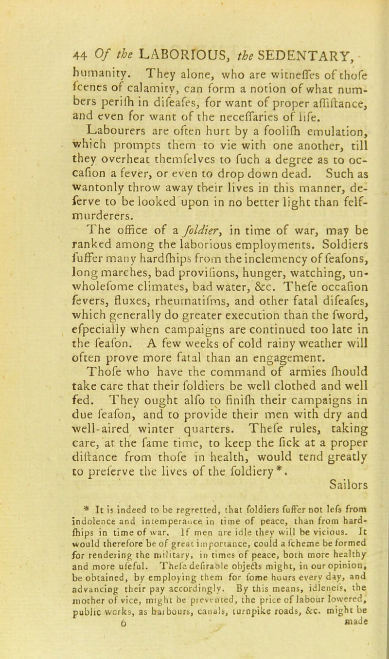 humanity. They alone, who are witnefies of thofe fcenes of calamity, can form a notion of what num- bers perilh in difeafes, for want of proper afiiftance, and even for want of the neceffaries of life. Labourers are often hurt by a foolifti emulation, which prompts them to vie with one another, till they overheat themfelves to fuch a degree as to oc- cafion a fever, or even to drop down dead. Such as wantonly throw away their lives in this manner, de- ferve to be looked'upon in no better light than felf- murderers. The office of a foldier, in time of war, may be ranked among the laborious employments. Soldiers fuffer many hardfhips from the inclemency of feafons, long marches, bad provifions, hunger, watching, un- wholefome climates, bad water, &c. Thefe occafion fevers, fluxes, rheumatifms, and other fatal difeafes, which generally do greater execution than the fword, efpecially when campaigns are continued too late in the feafon. A few weeks of cold rainy weather will often prove more fatal than an engagement. Thofe who have the command of armies mould take care that their foldiers be well clothed and well fed. They ought alfo to finim their campaigns in due feafon, and to provide their men with dry and well-aired winter quarters. Thefe rules, taking care, at the fame time, to keep the fick at a proper diltance from thofe in health, would tend greatly to preierve the lives of the foldiery*. Sailors * It is indeed to be regretted, that foldiers fuffer not lefs from indolence and intemperance in time of peace, than from hard- fhips in time of war. If men are idle they will be vicious. It would therefore be of great importance, could a fcheme be formed for rendering the military, in times of peace, both more healthy and more ulieful. Thefe defirable objedls might, in our opinion, be obtained, by employing them for fome hours every day, and advancing their pay accordingly. By this means, idlenels, the mother of vice, might be pievt-nted, the price of labour lowered, public works, as haibours, canals, turnpike roads, &c. might be 6 made