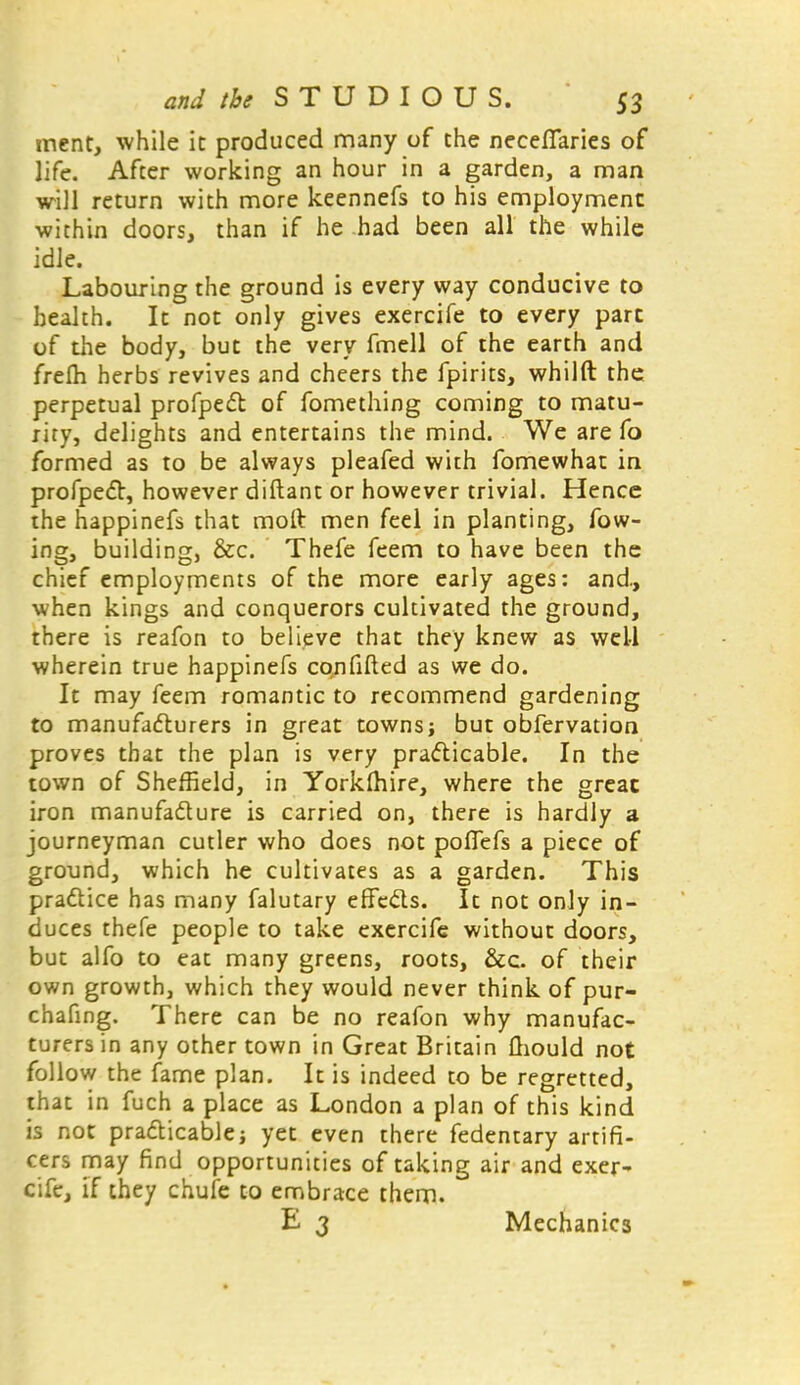 ment, while it produced many of the necefTaries of life. After working an hour in a garden, a man will return with more keennefs to his employment within doors, than if he had been all the while idle. Labouring the ground is every way conducive to health. It not only gives exercife to every part of the body, but the very fmell of the earth and frelh herbs revives and cheers the fpirits, whilft the perpetual profpect of fomething coming to matu- rity, delights and entertains the mind. We are fo formed as to be always pleafed with fomewhat in profpect, however diftant or however trivial. Hence the happinefs that molt men feel in planting, fow- ing, building, &c. Thefe feem to have been the chief employments of the more early ages: and., when kings and conquerors cultivated the ground, there is reafon to believe that they knew as well wherein true happinefs confided as we do. It may feem romantic to recommend gardening to manufacturers in great towns; but obfervation proves that the plan is very practicable. In the town of Sheffield, in Yorklhire, where the great iron manufacture is carried on, there is hardly a journeyman cutler who does not pofiefs a piece of ground, which he cultivates as a garden. This practice has many falutary effects. It not only in- duces thefe people to take exercife without doors, but alfo to eat many greens, roots, &c. of their own growth, which they would never think of pur- chafing. There can be no reafon why manufac- turers in any other town in Great Britain Qiould not follow the fame plan. It is indeed to be regretted, that in fuch a place as London a plan of this kind is not practicable; yet even there fedentary artifi- cers may find opportunities of taking air and exer- cife, if they chufe to embrace them. E 3 Mechanics