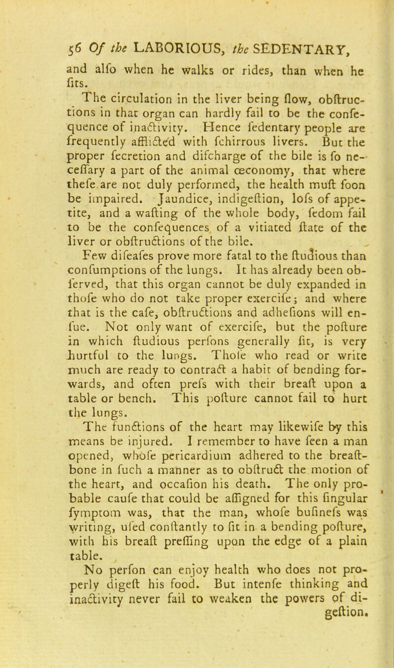 and alfo when he walks or rides, than when he fits. The circulation in the liver being flow, obstruc- tions in that organ can hardly fail to be the confe- quence of inactivity. Hence fedentary people are frequently afflicted with fchirrous livers. But the proper fecretion and difcharge of the bile is fo ne- ceffary a part of the animal ceconomy, that where thefe are not duly performed, the health muft foon be impaired. Jaundice, indigeftion, lofs of appe- tite, and a wafting of the whole body, fedom fail to be the confluences of a vitiated ftate of the liver or obstructions of the bile. Few difeafes prove more fatal to the ftuc!ious than confumptions of the lungs. It has already been ob- ierved, that this organ cannot be duly expanded in thofe who do not take proper exercife; and where that is the cafe, obstructions and adhefions will en- fue. Not only want of exercife, but the pofture in which ftudious perfons generally fit, is very hurtful to the lungs. Thole who read or write much are ready to contract a habit of bending for- wards, and often prefs with their bread upon a table or bench. This pofture cannot fail to hurt the lungs. The functions of the heart may likewife by this means be injured. I remember to have feen a man opened, whofe pericardium adhered to the breaft- bone in fuch a manner as to obstruct the motion of the heart, and occafion his death. The only pro- bable caufe that could be affigntd for this fingular fympcom was, that the man, whofe bufinefs was writing, ufed conftantly to fit in a bending pofture, with his breaft preffing upon the edge of a plain table. No perfon can enjoy health who does not pro- perly digest his food. But intenfe thinking and inactivity never fail to weaken the powers of di- geftion.