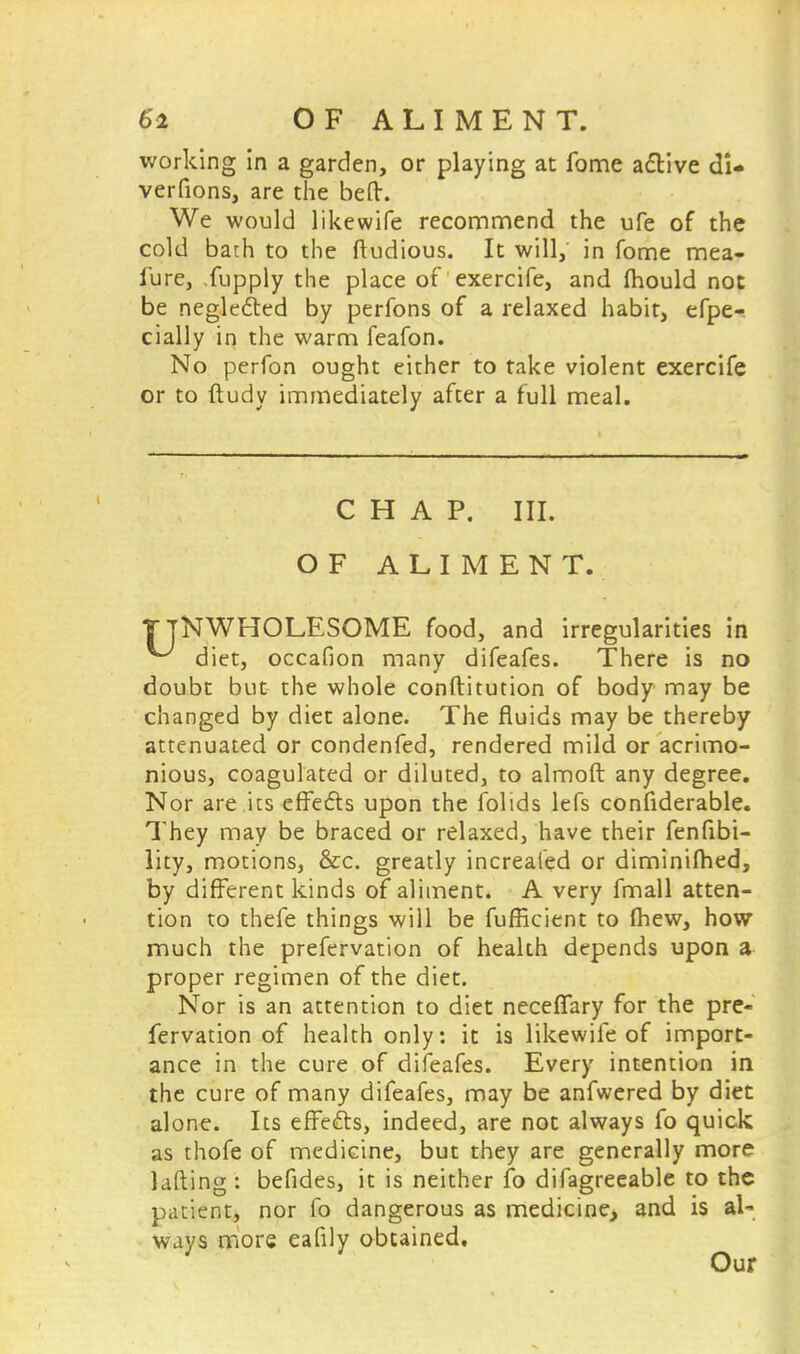 Si O F A L I M E N T. working in a garden, or playing at fome active di- verfions, are the beft. We would likewife recommend the ufe of the cold bath to the ftudious. It will, in fome mea- iure, .fupply the place of exercife, and Ihould not be neglected by perfons of a relaxed habit, efpe- cially in the warm feafon. No perfon ought either to take violent exercife or to ftudy immediately after a full meal. CHAP. III. OF ALIMENT. TjNWHOLESOME food, and irregularities in ^ diet, occafion many difeafes. There is no doubt but the whole conftitution of body may be changed by diet alone. The fluids may be thereby attenuated or condenfed, rendered mild or acrimo- nious, coagulated or diluted, to almoft any degree. Nor are its effects upon the folids lefs confiderable. They may be braced or relaxed, have their fenfibi- lity, motions, &c. greatly increafed or diminilhed, by different kinds of aliment. A very fmall atten- tion to thefe things will be fufficient to (hew, how much the prefervation of health depends upon a proper regimen of the diet. Nor is an attention to diet neceflary for the pre« fervation of health only: it is likewife of import- ance in the cure of difeafes. Every intention in the cure of many difeafes, may be anfwered by diet alone. Its effects, indeed, are not always fo quick as thofe of medicine, but they are generally more lading : befides, it is neither fo difagreeable to the patient, nor fo dangerous as medicine, and is al- ways more eafily obtained. Our