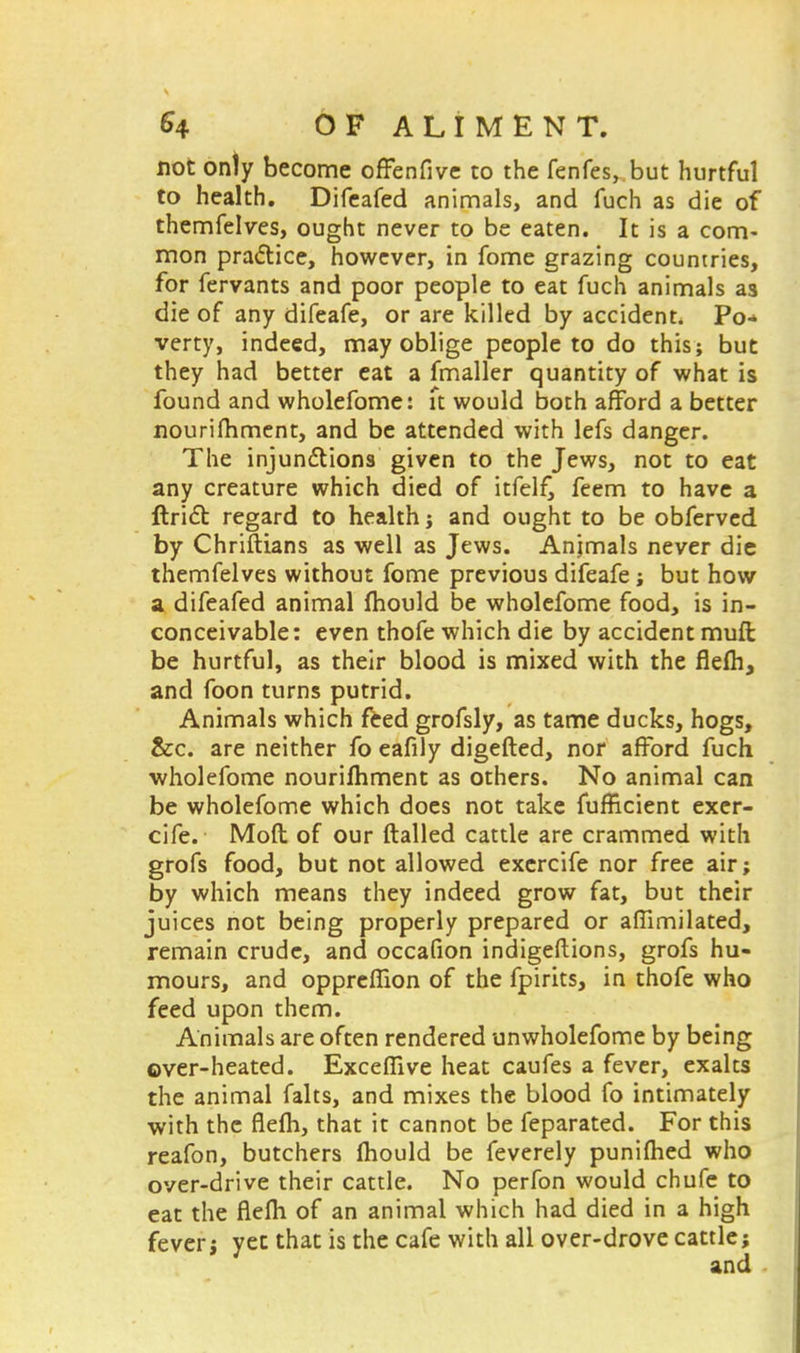 not only become offenfive to the fenfes, but hurtful to health. Difeafed animals, and fuch as die of themfelves, ought never to be eaten. It is a com- mon practice, however, in fome grazing countries, for fervants and poor people to eat fuch animals as die of any difeafe, or are killed by accident. Po- verty, indeed, may oblige people to do this; but they had better eat a fmaller quantity of what is found and wholefome: it would both afford a better nourifhment, and be attended with lefs danger. The injunctions given to the Jews, not to eat any creature which died of itfel£ feem to have a Uriel: regard to health; and ought to be obferved by Chriftians as well as Jews. Animals never die themfelves without fome previous difeafe; but how a difeafed animal fhould be wholefome food, is in- conceivable: even thofe which die by accident mull be hurtful, as their blood is mixed with the flefh, and foon turns putrid. Animals which feed grofsly, as tame ducks, hogs, &c. are neither fo eafily digefted, nor afford fuch wholefome nourishment as others. No animal can be wholefome which does not take fufRcient exer- cife. Mod of our flailed cattle are crammed with grofs food, but not allowed excrcife nor free air; by which means they indeed grow fat, but their juices not being properly prepared or aftimilated, remain crude, and occafion indigeftions, grofs hu- mours, and oppreffton of the fpirks, in thofe who feed upon them. Animals are often rendered unwholefome by being over-heated. ExcefTive heat caufes a fever, exalts the animal falts, and mixes the blood fo intimately with the flefh, that it cannot be feparated. For this reafon, butchers mould be feverely punifhed who over-drive their cattle. No perfon would chufe to eat the flefh of an animal which had died in a high fever; yet that is the cafe with all over-drove cattle; and