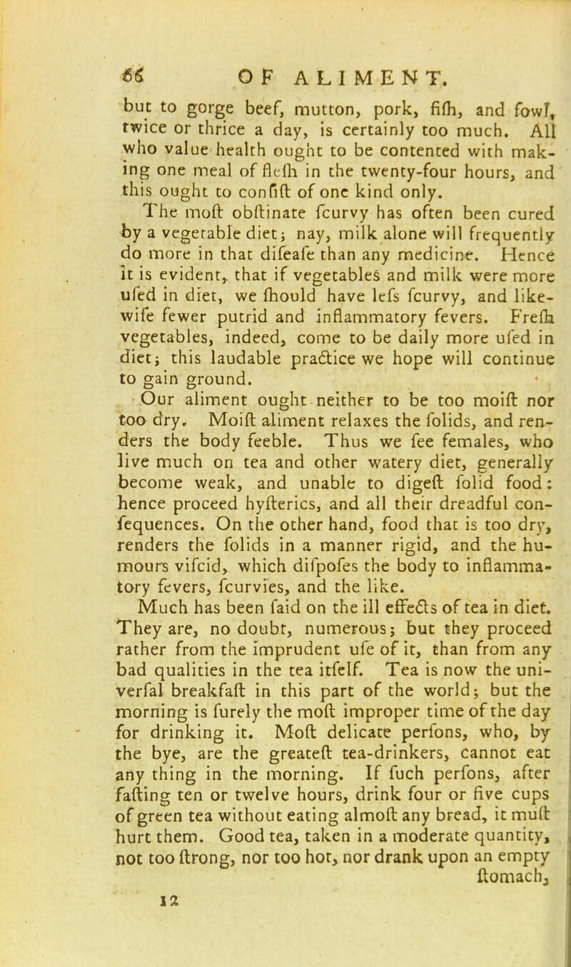 but to gorge beef, mutton, pork, fifh, and fowl, twice or thrice a day, is certainly too much. All who value health ought to be contented with mak- ing one meal of flefli in the twenty-four hours, and this ought to confift of one kind only. The moll obftinate fcurvy has often been cured by a vegetable diet; nay, milk alone will frequently do more in that difeafe than any medicine. Hence it is evident,, that if vegetables and milk were more ufed in diet, we fhould have lefs fcurvy, and like- wife fewer putrid and inflammatory fevers. Frefla vegetables, indeed, come to be daily more ufed in diet i this laudable practice we hope will continue to gain ground. Our aliment ought neither to be too moift nor too dry. Moift aliment relaxes the folids, and rea- ders the body feeble. Thus we fee females, who live much on tea and other watery diet, generally become weak, and unable to digeft folid food: hence proceed hyfterics, and all their dreadful con- fequences. On the other hand, food that is too dry, renders the folids in a manner rigid, and the hu- mours vifcid, which difpofes the body to inflamma- tory fevers, fcurvies, and the like. Much has been faid on the ill effects of tea in diet. They are, no doubt, numerous; but they proceed rather from the imprudent ufe of it, than from any bad qualities in the tea itfelf. Tea is now the uni- verfal breakfaft in this part of the world; but the morning is furely the moft improper time of the day for drinking it. Moft delicate perfons, who, by the bye, are the greateft tea-drinkers, cannot eat any thing in the morning. If fuch perfons, after fafting ten or twelve hours, drink four or five cups of green tea without eating almoft any bread, it muft hurt them. Good tea, taken in a moderate quantity, not too ftrong, nor too hot, nor drank upon an empty ftomachj 12