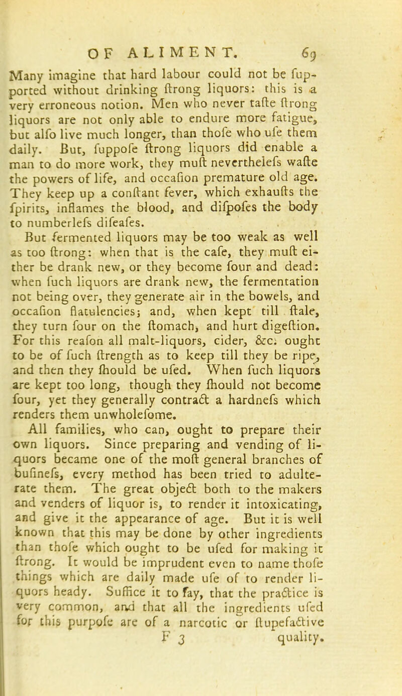 Many imagine that hard labour could not be fup- ported without drinking ftrong liquors: this is a very erroneous notion. Men who never tafte ftrong liquors are not only able to endure more fatigue, but alfo live much longer, than thofe who ule them daily. But, fuppofe ftrong liquors did enable a man to do more work, they muft neverthelefs wafte the powers of life, and occafion premature old age. They keep up a conftant fever, which exhaufts the fpirits, inflames the blood, and difpofes the body to numberlefs difeafes. But fermented liquors may be too weak as well as too ftrong: when that is the cafe, they muft ei- ther be drank new, or they become four and dead: when fuch liquors are drank new, the fermentation not being over, they generate air in the bowels, and occafion flatulencies; and, when kept till ftale, they turn four on the ftomach, and hurt digeftion. For this reafon all malt-liquors, cider, &c; ought to be of fuch ftrength as to keep till they be ripe, and then they mould be ufed. When fuch liquors are kept too long, though they mould not become four, yet they generally contract a hardnefs which renders them unwholefome. All families, who can, ought to prepare their own liquors. Since preparing and vending of li- quors became one of the moft general branches of bufinefs, every method has been tried to adulte- rate them. The great objed: both to the makers and venders of liquor is, to render it intoxicating, and give it the appearance of age. But it is well known that this may be done by other ingredients than thofe which ought to be ufed for making it ftrong. It would be imprudent even to name thofe things which are daily made ufe of to render li- quors heady. Suffice it to fay, that the practice is very common, and that all the ingredients ufed for this purpofe are of a narcotic or ftupefactive V 3 quality.