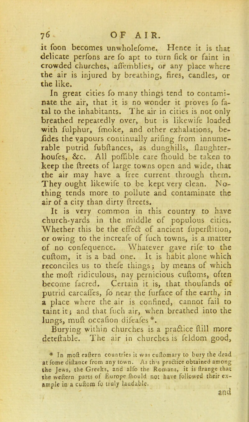 it foon becomes unwholefome. Hence it is that delicate perfons are fo apt to turn Tick or faint in crowded churches, aflemblies, or any place where the air is injured by breathing, fires, candles, or the like. In great cities fo many things tend to contami- nate the air, that it is no wonder it proves fo fa- tal to the inhabitants. The air in cities is not only breathed repeatedly over, but is likewife loaded with fulphur, fmoke, and other exhalations, be- fides the vapours continually arifing from innume- rable putrid fubftances, as dunghills, flaughter- houfes, &c. All poffible care fhould be taken to keep the ftreets of large towns open and wide, that the air may have a free current through them. They ought likewife to be kept very clean. No- thing tends more to pollute and contaminate the air of a city than dirty ftreets. It is very common in this country to have church-yards in the middle of populous cities. Whether this be the effect of ancient fuperftition, or owing to the increafe of fuch towns, is a matter of no confequence. Whatever gave rife to the cuftom, it is a bad one. It is habit alone which reconciles us to thefe things j by means of which the moft ridiculous, nay pernicious cuftoms, often become facred. Certain it is, that thoufands of putrid carcafies, fo near the furface of the earth, in a place where the air is confined, cannot fail to taint it j and that fuch air, when breathed into the lungs, muft occafion difeafes*. Burying within churches is a practice flill more deteftable. The air in churches is feldom good, * In moft eaftern countries it was cuftomary to bury the dead at fome diftance from any town. As th's praclice obtained among the Jews, the Greeks, and alfo the Romans, it is ftrange that the weftern parts of Europe fhould not have followed their ex- ample in a cuftom fo tiuly laudable.