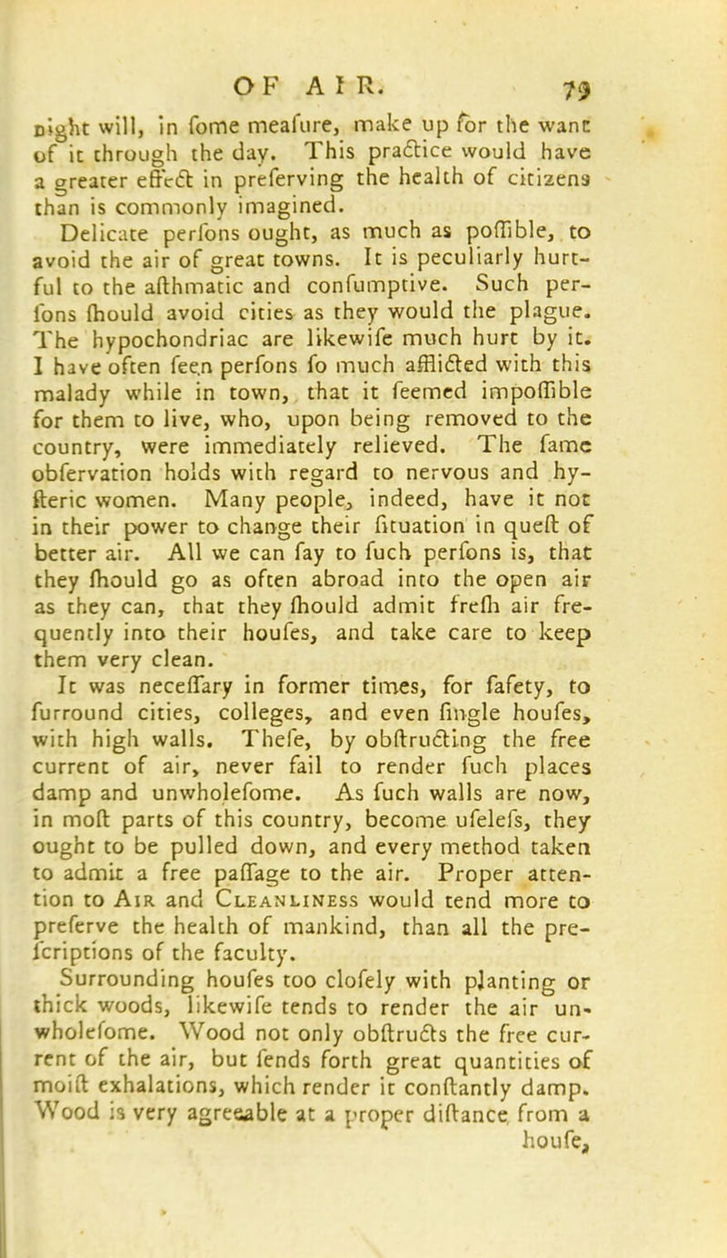 eight will, in fome meafure, make up for the wane of it through the day. This practice would have a greater effect in preferving the health of citizens than is commonly imagined. Delicate perfons ought, as much as poflible, to avoid the air of great towns. It is peculiarly hurt- ful to the afthmatic and confumptive. Such per- fons (hould avoid cities as they would the plague. The hypochondriac are likewife much hurt by it. 1 hive often fee.n perfons fo much airlifted with this malady while in town, that it feemed impoffible for them to live, who, upon being removed to the country, were immediately relieved. The fame obfervation holds with regard to nervous and hy- fteric women. Many people, indeed, have it not in their power to change their fituation in queft of better air. All we can fay to fuch perfons is, that they Ihould go as often abroad into the open air as they can, that they Ihould admit frefh air fre- quently into their houfes, and take care to keep them very clean. Jt was neceffary in former times, for fafety, to furround cities, colleges, and even fingle houfes, with high walls. Thefe, by obftrudting the free current of air, never fail to render fuch places damp and unwholefome. As fuch walls are now, in moft parts of this country, become ufelefs, they ought to be pulled down, and every method taken to admit a free paffage to the air. Proper atten- tion to Air and Cleanliness would tend more to preferve the health of mankind, than all the pre- scriptions of the faculty. Surrounding houfes too clofely with pjanting or thick woods, likewife tends to render the air un- wholefome. Wood not only obftru&s the free cur- rent of the air, but fends forth great quantities of moift exhalations, which render it conftantly damp. Wood is very agreeable at a proper diftance from a ho ufea