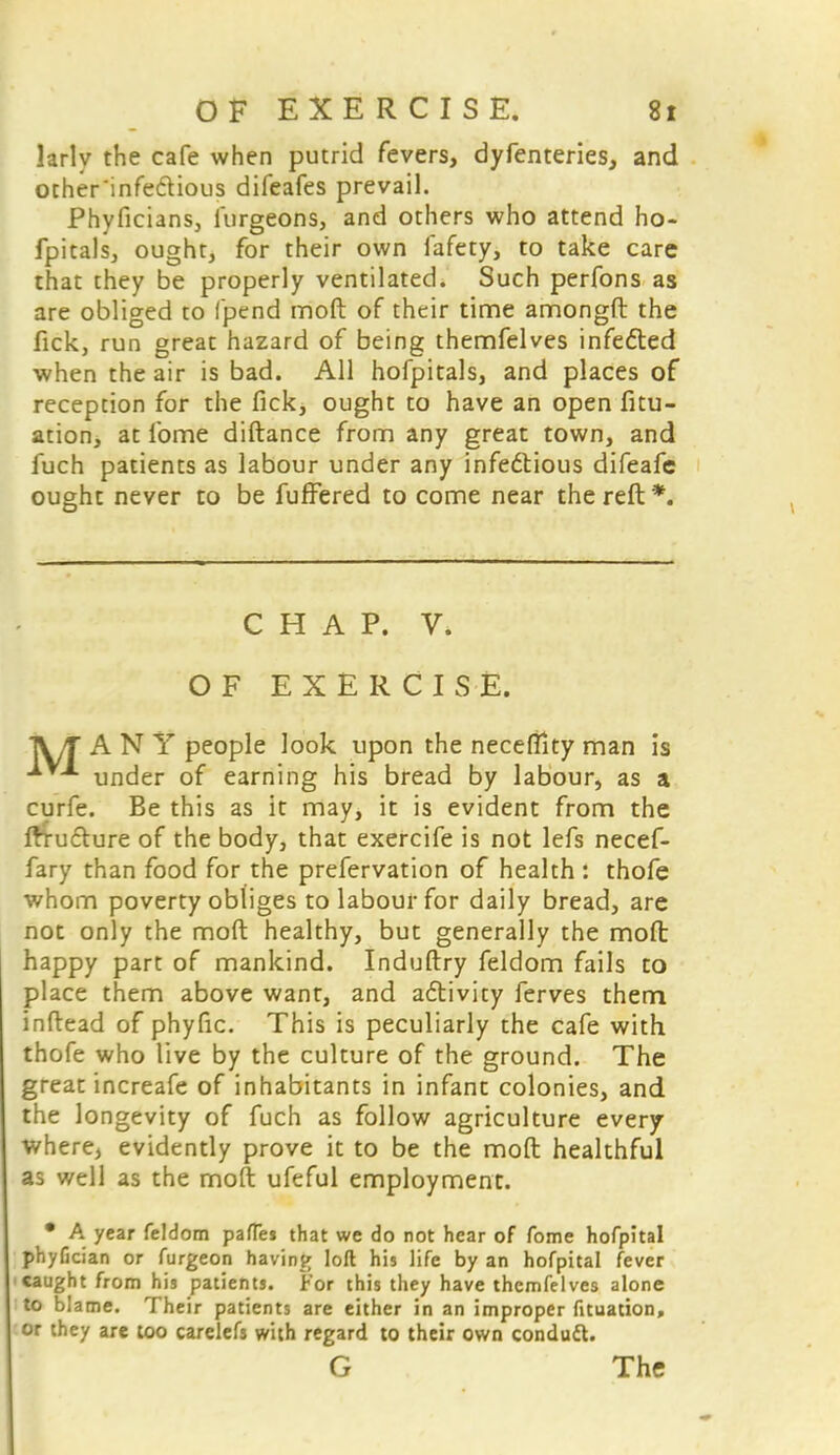 larly the cafe when putrid fevers, dyfenteries, and other'infe&ious difeafes prevail. Phyficians, lurgeons, and others who attend ho- fpitals, ought, for their own fafety, to take care that they be properly ventilated. Such perfons as are obliged to fpend moft of their time amongft the fick, run great hazard of being themfelves infe&ed when the air is bad. All hofpitals, and places of reception for the fick, ought to have an open fitu- ation, at lbme diftance from any great town, and fuch patients as labour under any infectious difeafe ought never to be fuffered to come near the reft*. CHAP. V. OF EXERCISE. TV/T A N Y people look upon the necefilty man is under of earning his bread by labour, as a curfe. Be this as it may, it is evident from the fttu&ure of the body, that exercife is not lefs necef- fary than food for the prefervation of health : thofe whom poverty obliges to labour for daily bread, are not only the moft healthy, but generally the moft happy part of mankind. Induftry feldom fails to place them above want, and activity ferves them inftead of phyfic. This is peculiarly the cafe with thofe who live by the culture of the ground. The great increafe of inhabitants in infant colonies, and the longevity of fuch as follow agriculture every where, evidently prove it to be the moft healthful as well as the moft ufeful employment. • A year feldom pates that we do not hear of fome hofpital phyCcian or furgeon having loll his life by an hofpital fever caught from his patients, tor this they have themfelves alone to blame. Their patients are either in an improper fituation, or they are too carelefs with regard to their own conduct. G The