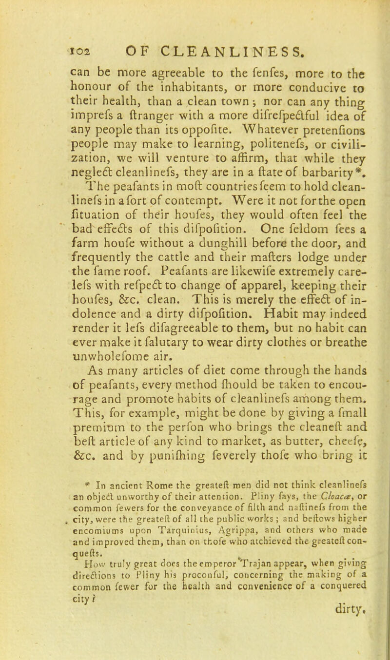 can be more agreeable to the fenfes, more to the honour of the inhabitants, or more conducive to their health, than a clean town •, nor can any thing imprefs a ftranger with a more difrefpe&ful idea of any people than its oppofite. Whatever pretenfions people may make to learning, politenefs, or civili- zation, we will venture to affirm, that while they neglerSt cleanlinefs, they are in a ftate of barbarity *. The peafants in moft countries feem to hold clean- linefs in afort of contempt. Were it not forthe open fituation of their houfes, they would often feel the bad effects of this difpofition. One feldom fees a farm houfe without a dunghill before the door, and frequently the cattle and their matters lodge under the fame roof. Peafants are likewife extremely care- lefs with refpecT: to change of apparel, keeping their houfes, &c. clean. This is merely the effecT: of in- dolence and a dirty difpofition. Habit may indeed render it lefs difagreeable to them, but no habit can ever make it falutary to wear dirty clothes or breathe unwholefome air. As many articles of diet come through the hands of peafants, every method fhould be taken to encou- rage and promote habits of cleanlinefs among them. This, for example, might be done by giving a fmall premium to the perfon who brings the cleaned and beft article of any kind to market, as butter, checfe, &c. and by punifliing feverely thofe who bring ic * In ancient Rome the greatefl men did not think cleanlinefs an objecl unworthy of their attention. Pliny fays, the Cloaca, or common fewers for the conveyance of filth and naflinefs from the . city, were the greatefl of all the public works; and beilcws higher encomiums upon Tarquinius, Agrippa, and others who made and improved them, than on thofe who atchicved the greateflcon- quefts. How truly great does the emperor Trajan appear, when giving directions to Pliny his proconful, concerning the making of a common fewer for the health and convenience of a conquered city i dirty.