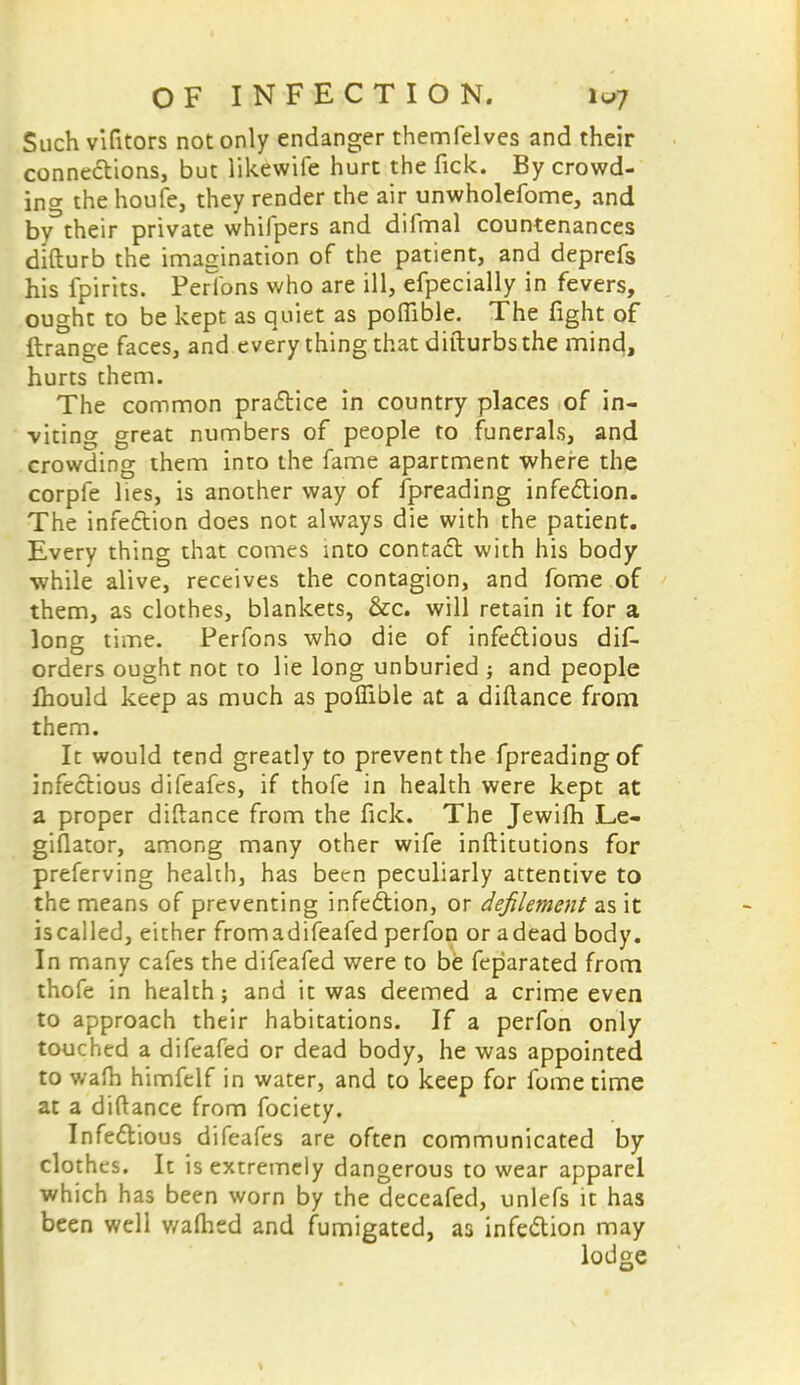 Such vifitors not only endanger themfelves and their connections, but likewife hurt the lick. By crowd- in<* the houfe, they render the air unwholefome, and by their private whifpers and difmal countenances difturb the imagination of the patient, and deprefs his fpirits. Perfons who are ill, efpecially in fevers, ought to be kept as quiet as poftible. The fight of ftrange faces, and every thing that difturbs the mine}, hurts them. The common practice in country places of in- viting great numbers of people to funerals, and crowding them into the fame apartment where the corpfe lies, is another way of Spreading infection. The infection does not always die with the patient. Every thing that comes into contact with his body while alive, receives the contagion, and fome of them, as clothes, blankets, &c. will retain it for a long time. Perfons who die of infectious dis- orders ought not to lie long unburied ; and people Ihould keep as much as polfible at a diflance from them. It would tend greatly to prevent the Spreading of infectious difeafes, if thofe in health were kept at a proper diftance from the fick. The Jewifh Le- giflator, among many other wife institutions for preferving health, has been peculiarly attentive to the means of preventing infection, or defilement as it is called, either fromadifeafed perfon or adead body. In many cafes the difeafed were to be feparated from thofe in health; and it was deemed a crime even to approach their habitations. If a perfon only touched a difeafed or dead body, he was appointed to wafh himfelf in water, and to keep for fome time at a diftance from fociety. Infectious difeafes are often communicated by clothes. It is extremely dangerous to wear apparel which has been worn by the deceafed, unlefs it has been well v/afhtd and fumigated, as infection may lodge
