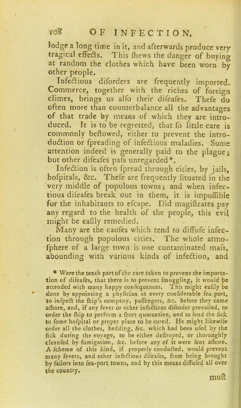 lodge a long time in it, and afterwards produce very tragical effects. This (hews the danger of buying at random the clothes which have been worn by other people. Infectious diforders are frequently imported. Commerce, together with the riches of foreign climes, brings us alfo their difeafes. Thefe do often more than counterbalance all the advantages of that trade by means of which they are intro- duced. It is to be regretted, that fo little care is commonly bellowed, cither to prevent the intro- duction or fpreading of infectious maladies. Some attention indeed is generally paid to the plague j but other difeafes pais unregarded*. Infection is often fpread through cities, by jails, hofpitals, &c. Thefe are frequently fituated in the very middle of populous towns; and when infec- tious difeafes break out in them, it is impoflible for the inhabitants to efcape. Did magistrates pay any regard to the health of the people, this evil might be eafily remedied. Many are the caufes which tend to diffufe infec- tion through populous cities. The whole atmo- fphere of a large town is one contaminated mafs, abounding with various kinds of infection, and * Were the tenth part of the care taken to prevent the importa- tion of difeafes, that there is to prevent fmuggling, it would be attended with many happy confequences. This might eafily be done by appointing a phyfician at every confiderabJe fca-port, to infpeft the fhip's company, pafTengers, &c. before they came afhore, and, if any fever or other infectious diforder prevailed, to order the fhip to perform a fhort quarantine, and to fend the fick to fome hofpital or proper place to be cured. He might likewife order all the clothes, bedding, &c. which had been ufed by the fick during the voyage, to be either deftroyed, or thoroughly cleanfed by fumigation, &c. before any of it were fent afhore. A fcheme of this kind, if properly conducted, would prevent many fevers, and other infectious difeafes, from being brought by failors into fea-port towns, and by this means difFufed all over the country. muft