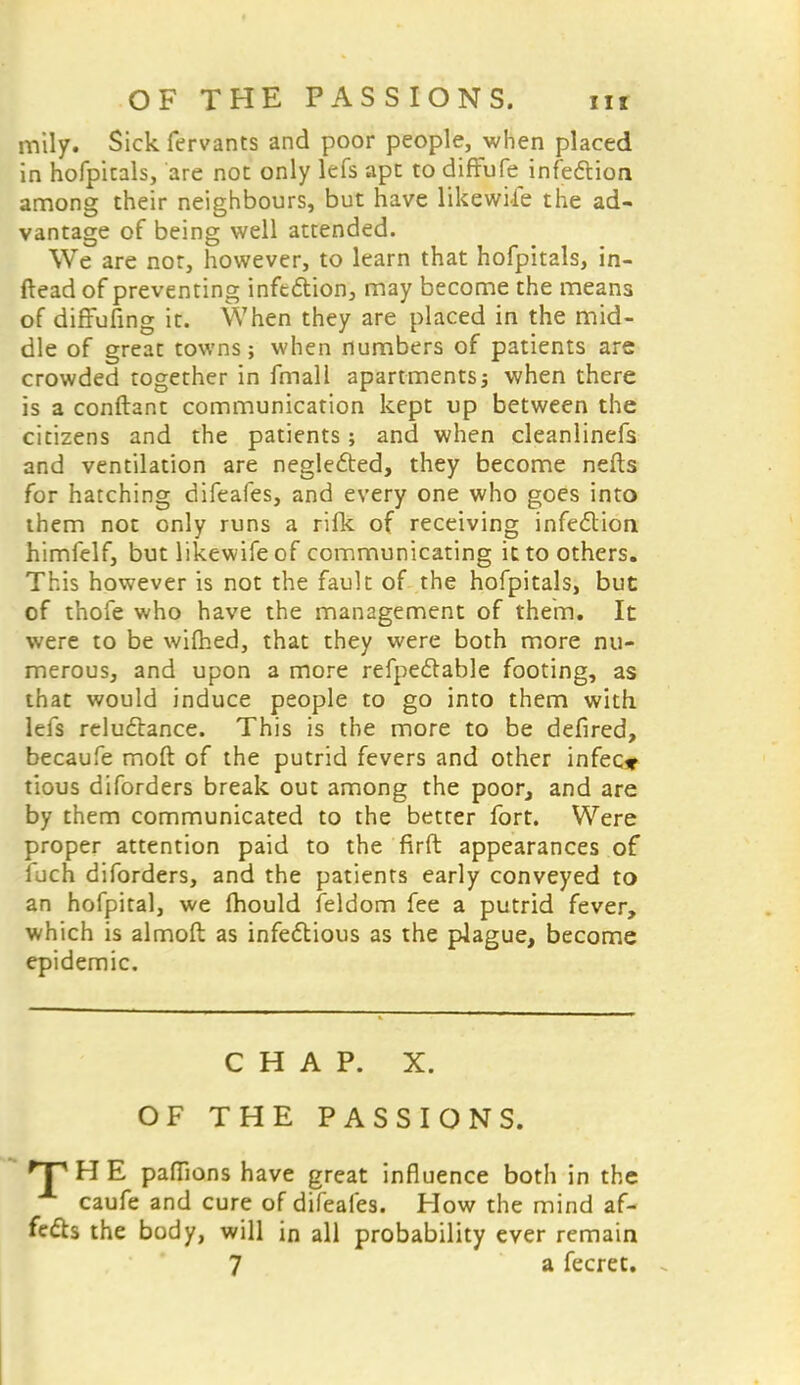 mily. Sick fervants and poor people, when placed in hofpitals, are not only lefs ape to difFufe infection among their neighbours, but have likewise the ad- vantage of being well attended. We are nor, however, to learn that hofpitals, in- ftead of preventing infection, may become the means of diffufing it. When they are placed in the mid- dle of great towns; when numbers of patients are crowded together in fmall apartments; when there is a conftant communication kept up between the citizens and the patients; and when cleanlinefs. and ventilation are neglected, they become nefts for hatching difeafes, and every one who goes into them not only runs a rilk of receiving infection himfelf, but likewife of communicating it to others. This however is not the fault of the hofpitals, but of thofe who have the management of them. It were to be wifhed, that they were both more nu- merous, and upon a more refpectable footing, as that would induce people to go into them with lefs reluctance. This is the more to be defired, becaufe mod of the putrid fevers and other infec* tious diforders break out among the poor, and are by them communicated to the better fort. Were proper attention paid to the firft appearances of luch diforders, and the patients early conveyed to an hofpital, we fhould feldom fee a putrid fever, which is almoft as infectious as the plague, become epidemic. CHAP. X. OF THE PASSIONS. HP H E paffions have great influence both in the caufe and cure of difeafes. How the mind af- fects the body, will in all probability ever remain 7 a fecret.