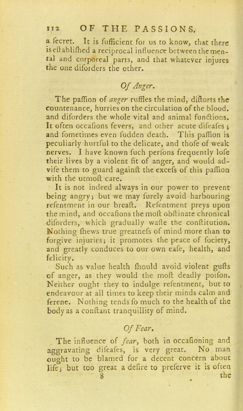 a fecret. It is fufficienc foi us to know, that there iseltablifhed a reciprocal influence between the men- tal and corporeal parts, and that whatever injures the one diforders the other. Of Anger. The paffion of anger ruffles the mind, diftorts the countenance, hurries on the circulation of the blood, and diforders the whole vital and animal functions. It often occafions fevers, and other acute difeafes ; and fometimes even fudden deach. This pafTion is peculiarly hurtful to the delicate, and thofe of weak nerves. I have known fuch perfons frequently lofe their lives by a violent fit of anger, and would ad- vife them to guard againft the excefs of this paffion with the utmoft care. It is not indeed always in our power to prevent being angry; but we may furely avoid harbouring refentment in our bread. Refentment preys upon the mind, and occafions the mod obftinate chronical diforders, which gradually wafte the conftitution. Nothing fhews true greatnefs of mind more than to forgive injuries; it promotes the peace of fociety, and greatly conduces to our own eafe, health, and felicity. Such as value health fhould avoid violent gulls of anger, as they would the mod deadly poifon. Neither ought they to indulge refentment, but to endeavour at all times to keep their minds calm and ferene. Nothing tends fo much to the health of the body as a conftant tranquillity of mind. Of Fear, The influence of fear, both in occafioning and aggravating difeafes, is very great. No man ought to be blamed for a decent concern about life; but too great a defire to preferve it is often 8 the «