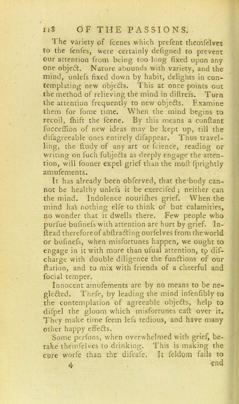 The variety of fcenes which prtfent themfelves to the fenles, were certainly defigned to prevent our attention from being too long fixed upon any one object. Nature abounds with variety, and the mind, unlefs fixed down by habit, delights in con- templating new objects. This at once points out the method of relieving the mind in diftrefs. Turn the attention frequently to new objects. Examine them for fome time. When the mind begins to recoil, fhift the fcene. By this means a conftant fuccefiion of new ideas may be kept up, till the difagreeable ones entirely difappear. Thus travel- ling, the ftudy of any art or fcience, reading or writing on fuch fubjects as deeply engage the atten- tion, will fooner expel grief than the mofl fprightly amufements. It has already been obferved, that the-body can- not be healthy unlefs it be exercifed ; neither can the mind. Indolence nourilhes grief. When the mind has nothing elfe to think of but calamities, no wonder that it dwells there. Few people who purfue bufinefs with attention are hurt by grief. In- ftead thereforeof abftracting ourfelves from the world or bufinefs, when misfortunes happen, we ought to engage in it with more than ufual attention, tp dif- charge with double diligence the functions of our ftation, and to mix with friends of a cheerful and focial temper. Innocent amufements are by no means to be ne- glected. Thefe, by leading the mind infenfibly to the contemplation of agreeable objects, help to difpel the gloom which misfortunes caft over it. They make time feem lefs tedious, and have many other happy effects. Some perfons, when overwhelmed with grief, be- take themfelves to drinking. This is making the cure worfe than the difeaie, It feldom fails to
